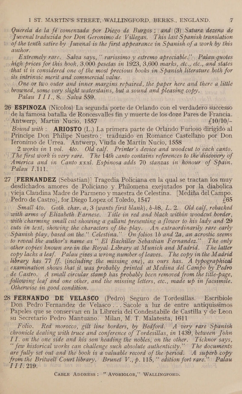 Querela de la fé comenzada por Diego de Burgos; and (3) Satura dezena de Juvenal traduxda por Don Geronimo de Villegas. This last Spanish translation of the tenth satire by Juvenal is the first appearance in Spanish of a work by this author. Extremely rare. Salva says, ‘‘ rarissimo y estremo aprectable:’, Palau quotes digh prices for this book, 3,000. pesetas in 1923, 3,600 marks, etc., etc., and states that t 1s considered one of the most precious books in Spanish literature both for _ ats intrinsic merit and commercial value. One or two outer and inner margins repaired, the paper here and there a little . browned, some very slight waterstains, but a sound and pleasing copy. Palau II I., 8 Salva 559. 26 ESPINOZA (Nicolos) La segunda porte de Orlando con el verdadero successo de la famosa batalla de Roncesvalles fin y muerte de los doze Pares de Francia. ~ Antwerp, Martin Nucio, 1557 | £10/10/- Bound with: _ARIOSTO (L.) La primera parte de Orlando Furioso dirigido al _ Principe Don Philipe Nuestro; traduzido en Romance Castellano por Don Teronimo de Urrea. Antwerp, Viuda de Martin Nucio, 1558 2 works in 1 vol. Ato. Old calf. Printer’s device and woodcut to each canto. The first work is very rare. The 14th canto contains references to the discovery of America and in Canto xxxl. Espinosa adds 70 stanzas in honour of Spain. Palau I.111. 27 [FERNANDEZ (Sebastian)] Tragedia Policiana en la qual se tractan los muy desdichados. amores de Policiano y Philomena exejutados por la diabolica vieja Claudina Madre de Parmeno y maestra de Celestina. [Medifia del Campo. Pedro de Castro], for Diego Lopez of Toledo, 1547 | | £65 Small 4to. Goth. char.a, 3 (wants first blank), b-k8, L.2., Old calf, rebacked with arms of Elizabeth. Farnese. Title 1n red and black within woodcut border, with charming small cut showing a gallant presenting a flower to his lady and 29 cuts in text, showing the characters of the play. An extraordinarily. rare early Spanish play, based on the. Celestina.’ On folios 1b and 2a, an acrostic seems to reveal the author's name as “ El Bachiller Sebastian Fernandez.’ The only other copies known areim the Royal Library at Munich and Madrid. The latter copy lacks aleaf. Palau gives a wrong number of leaves.. The copy in the Madrid library has 77 ff. (including the missmmg one), as ours has. A typographical _ examination shows that tt. was probably printed at Medina del Campo by Pedro de Castro. A small curcular stamp has probably been removed from the title-page, following leaf and one other, and the missing letters, etc., made up im Jagsgeple, Otherwise 1m good condition. | ce 28 FERNANDO DE VELASCO (Pedro) Sahih de Tordesillas. Escribiole Don. Pedro Fernandez de Velasco...Sacole a luz de entre antiquissimos Papeles que se conservan en la Libreria del Condestabile de Castilla y de Leon su Secretario Pedro Mantuano.. Milan, M. T. Malatesta, 1611 Folio. Red morocco, gilt line borders, by Bedford. A very rare Spanish chronicle dealing with truce and conference of Tordestllas, in 1439, between John ITI. on the one side and his son heading the nobles, on the other. Ticknor says,  few historical works can challenge such absolute authenticity.” The documents are fully set out and the book 1s a valuable record of the period. A superb copy from the Britwell Court library. Brunet V., p. 115, “ edition fort rare.” Palau FPP FIO! 7