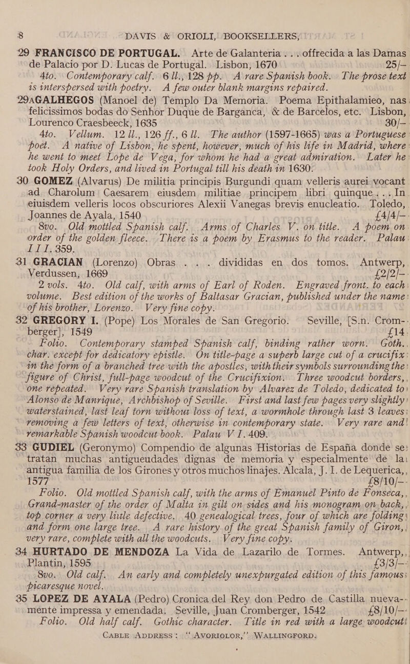 29 FRANCISCO DE PORTUGAL. Arte de Galanteria...offrecida a las Damas de Palacio por D. Lucas de Portugal. Lisbon, 1670 25 /— 4to. Contemporary calf. 6 1l.,128 pp. A rare Spanish book. The prose text as interspersed with poetry. A few outer blank margins repatred. 29aAGALHEGOS (Manoel de) Templo Da Memoria. Poema Epithalamieo, nas. felicissimos bodas do Senhor Duque de Barganca, &amp; de Barcelos, etc. Lisbon, Lourenco Craesbeeck, 1635 30/— 4to. Vellum. 12 fe 126 ff., 6 ll. The author (1597-1665) was a Portuguese poe. A native of Lisbon, he spent, however, much of his life in Madrid, where: he went to meet Lope de Vega, for whom he had a great admiration. Later he: took Holy Orders, and lived in Portugal till his death 1n 1630. : 30 GOMEZ (Alvarus) De militia principis Burgundi quam velleris aurei vocant | ad Charolum’ Caesarem eiusdem militiae principem libri. quinque. .. In. eiuisdem velleris locos obscuriores Alexii Vanegas brevis enucleatio. Toledo, Joannes de Ayala, 1540 £4/4/-- 8vo. Old mottled Spanish calf... Arms of Charles V. on title. A poem on. hee of the golden fleece. There is a poem by Erasmus to the reader. Palau: I, 359. 31 GRACIAN (Lorenzo) Obras .. . divididas en dos tomos, Antwerp, Verdussen, 1669 £2/2/-- 2 vols. 4to. Old calf, with arms of Earl of Roden. Engraved front. to each: volume. Best edition of the works of Baltasar Gracian, published under the name: of his brother, Lorenzo. Very fine copy. 32 GREGORY I. (Pope) Los Morales de San Gregorio. Seville, [S.n. Crom-.- berger], 1549 £14. Folto. Contemporary stamped Spanish calf, binding rather worn. Goth.. char. except for dedicatory epistle. On title-page a superb large cut of a crucifix: in the form of a branched tree with the apostles, with their symbols surrounding the: Jigure of Christ, full-page woodcut of the Crucifixion. Three woodcut borders, , one repeated. Very rare Spanish translation by Alvarez de Toledo, dedicated to) Alonso de Manrique, Archbishop of Seville. Furst and last few pages very slightly’ waterstained, last leaf torn without loss of text, a wormhole through last 3 leaves) — removing a few letters of text, otherwise 1n contemporary state. “Very rare and! remarkable Spanish woodcut book. Palau V I. 409. 33 GUDIEL (Geronymo) Compendio de algunas Historias de Espafia donde se: tratan muchas antigueudades dignas de memoria y especialmente de lai antigua familia de los Girones y otros muchos linajes. Alcala, J. I. de Lequerica, , 1577 £8/ 10/—- Folio. Old mottled Spanish calf, with the arms of Emanuel Pinto de Fonseca,, Grand-master of the order of Malta in gilt on sides and his monogram on back, , top corner a very litle defective, 40 genealogical trees, four of which are folding) and form one large tree. A rare history of the great Spanish family of Giron, | very rare, complete with all the woodcuts. Very fine copy. 34 HURTADO DE MENDOZA La Vida de Lazarilo de Tormes. Antwerp,,. Plantin, 1595 £3/3/-- Svo. Old calf. An early and completely unexpurgated edition of this famous: picaresque novel. 35 LOPEZ DE AYALA (Pedro) Cronica del Rey don Pedro de Castilla nueva-- mente impressa y emendada. Seville, Juan Cromberger, 1542 £8/10/-- Folio. Old half calf. Gothic character. Title in red with a large woodcuti