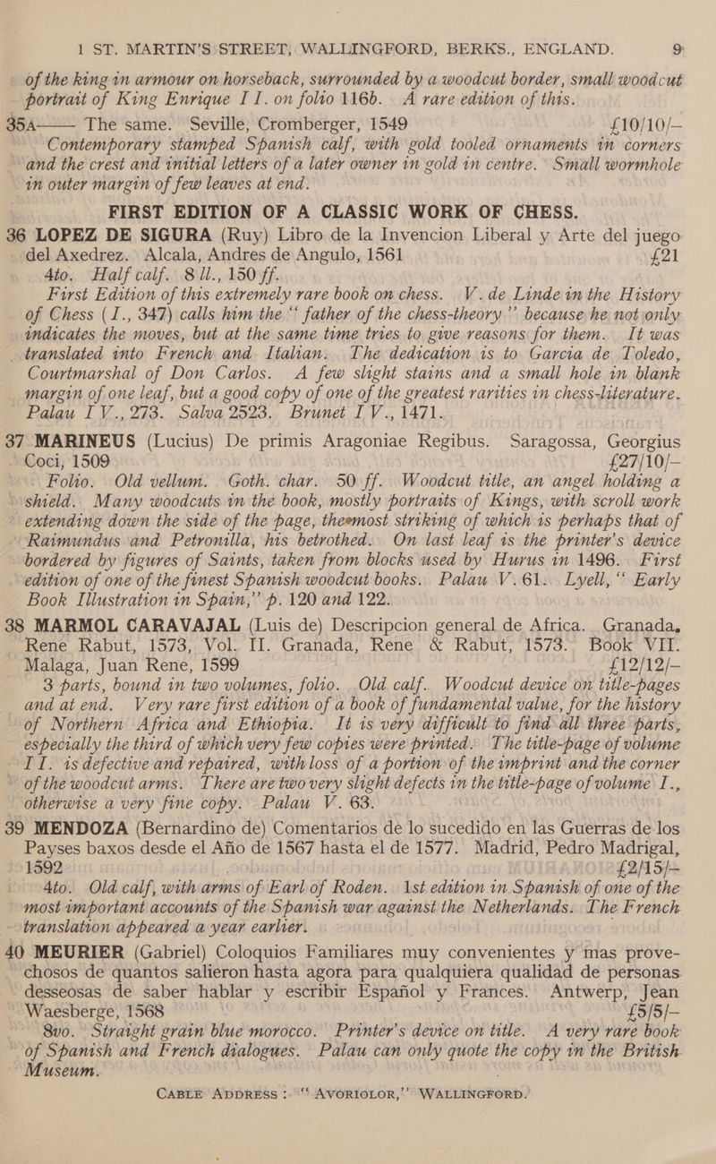 of the king im armour on horseback, surrounded by a woodcut border, small woodcut portrait of King Enrique I I. on folto 1166. _ A rare edition of this. 35A The same. Seville, Cromberger, 1549 £ 10/10/— Contemporary stamped Spanish calf, with gold tooled ornaments in corners and the crest and initial letters of a later owner in gold in centre. Small wormhole in outer margin of few leaves at end. FIRST EDITION OF A CLASSIC WORK OF CHESS. 36 LOPEZ DE SIGURA (Ruy) Libro de la Invencion Liberal y Arte del juego del Axedrez. Alcala, Andres de Angulo, 1561 421 4to. Half calf. 81l., 150 ff First Edition of this extremely rare book on chess. V.de Linde wn the History of Chess (I., 347) calls him the “ father of the chess-theory’’ because he not only indicates the moves, but at the same time tries to give reasons for them. It was translated into French and. Italian. The dedication 1s to Garcia de Toledo, Courtmarshal of Don Carlos. A few slight stains and a small hole in blank margin of one leaf, but a good copy of one of the greatest rarities in chess-literature. Palau [V., 273. Salva 2523., Brunet I V., 1471. 37 MARINEUS (Lucius) De primis Aragoniae Regibus. Saragossa, Georgius Coci, 1509 £27/10/— Folio. Old vellum. . Goth. char. 50 ff. Woodcut title, an angel holding a shield. Many woodcuts 1m the book, mostly portraits of Kings, with scroll work extending down the side of the page, theemost striking of which 1s perhaps that of Raimundus and Petronila, his betrothed. On last leaf 1s the printer’s device bordered by figures of Saints, taken from blocks used by Hurus in 1496. First edition of one of the finest Spamsh woodcut books. Palau V.61.. Lyell, “ Early Book Illustration 1n Spain,” p. 120 and 122. 38 MARMOL CARAVAJAL (Luis de) Descripcion general de Africa. Granada, Rene Rabut, 1573, Vol. II. Granada, Rene. &amp; Rabut; 1573.> Book VII. Malaga, Juan Rene, 1599 £12/12/- 3 parts, bound in two volumes, folio. Old calf. Woodcut device on title-pages and at end. Very rare first edition of a book of fundamental value, for the history of Northern Africa and Ethiopia. It is very difficult to find all three parts, especially the third of which very few copies were printed. The title-page of volume IT. 1s defective and repaired, with loss of a portion of the imprint and the corner of the woodcut arms. There are two very slight defects 1m eRe title-page of volume T., otherwise a very fine copy. Palau V. 63. 39 MENDOZA (Bernardino de) Comentarios de lo sucedido en las Guerras de los Payses baxos desde el Afio de 1567 hasta el de 1577. Madrid, Pedro Madrigal, 1592 Oe f2AS/- 4to. Old calf, with arms of Earl of Roden. 1st edition in Spanish of one of the most ymportant accounts of the Spanish war against the Netherlands. The French translation appeared a year earlier. 40 MEURIER (Gabriel) Coloquios Familiares muy convenientes y mas prove- chosos de quantos salieron hasta agora para qualquiera qualidad de personas. desseosas de saber hablar y escribir Espafiol y Frances. Antwerp, Jean Waesberge, 1568 £5/5/- 8vo. Straight grain blue morocco. Printer’s device on title. A very rare book of Spamsh and French dialogues. Palau can only quote the copy in the British. Museum.