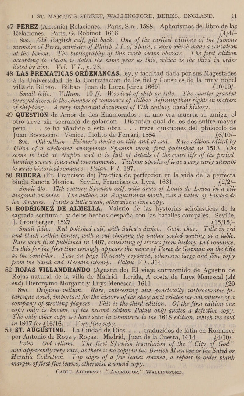 47 PEREZ (Antonio) Relaciones. Paris, $.n., 1598. Aphorismos del libro de las Relaciones. Paris, G. Robinot, 1616 £4/4/- 8vo. Old English calf, gilt back. One of the earliest editions of the famous memoirs of Perez, minister of Philip II. of Spain, a work which made a sensation at the period. The bibliography of this work seems obscure. The first edition according to Palau is dated the same year as this, which 1s the third in order listed by him. Vol. V I., p.73. 48 LAS PREMATICAS ORDENANCAS, ley, y facultad dada por sus Magestades a la Universidad de la Contratacion de los fiel y Consules de la muy nobel villa de Bilbao. Bilbao, Juan de Lorza [circa 1660] £10/10/— Small folio. Vellum. 10 ff. Woodcut of ship on title. The charter granted by royal decree to the chamber of commerce of Bilbao, defining their rights in matters © of shipping. A very important document of 17th century naval history. 49 QUESTION de Amor de dos Enamorados: al uno era muerta su amiga, el otro sirve sin speranca de galardon. Disputan qual de los dos suffre mayor pena ... se ha afiadido a esta obra . . . treze quistiones del philocolo de Juan Boccaccio. Venice, Giolito de Ferrari, 1554 £6/10/- 8vo. Old vellum. Printer’s device on title and at end. Rare edition edited by Ulloa of a celebrated anonymous Spanish work, first published in 1513. The scene 1s laid at Naples and it 1s full of details of the court life of the period, hunting scenes, oust and tournaments. Tacknor speaks of it as avery early attempt to write historical romance. Palau V I. 187. 50 RIBERA (Fr. Francisco de) Practica de perfeccion en la vida de la perfecta biuda Sancta Monica. Seville, Francisco de Lyra, 1631 £2/2/- Small 4to. 17th century Spanish calf, with arms of Louis de Lousa in a gilt diagonal on sides. The author, an Augustinian monk, was a native of Puebla de los Angeles. Jownts a little weak, otherwise a fine copy. 51 RODRIGNEZ DE ALMELLA. Valerio de las hystorias scholasticas de la sagrada scritura: y delos hechos despafia con las batalles campales. Seville, J. Cromberger, 1527 £15/15/- Small folio. Red polished calf, with Salva’s device. Goth. char. Title in red and black within border, with a cut showing the author seated writing at a table. Rare work first published 1n 1487, consisting of stories from history and romance. In this for the first tume wrongly appears the name of Perez de Guzman on the tttle as the compiler. Tear on page 40 neatly repatred, otherwise large and fine copy from the Salva and Heredia library. Palau V J. 314. 52 ROJAS VILLANDRANDO (Agustin de) El viaje entretenido de Agustin de Rojas natural de la villa de Madrid. Lerida, A. costa de Luys Menescal (Aé end) Hieronymo Morgarit y Luys Menescal, 1611 £20 8vo. Original vellum. Rare, interesting and practically unprocurable pi- caresque novel, important for the history of the stage as 1t relates the adventures of a company of strolling players. This 1s the third edition. Of the first edition one copy only 1s known, of the second edition Palau only quotes a defective copy. The only other copy we have seen in commerce is the 1618 edition, which we sold in 1917 for £16/16/—. Very fine copy. (93 ST. AUGUSTINE. La Ciudad de Dios . . . traduzidos de latin en Romance por Antonio de Roys y Rocas. Madrid, Juan de la Cuesta, 1614 £4/10/- Folio. Old vellum. The first Spanish translation of the ‘“ City of God” and apparently very rare, as there 1s no copy in the British Museum or the Salva or Heredia Collection. Top edges of a few leaves stained, a repair to outer blank margin of first five leaves, otherwise a sound copy. .