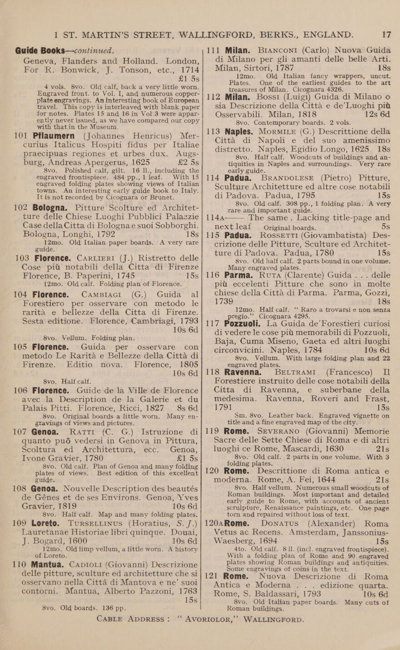 Guide Books—continued. Geneva, Flanders and Holland. London, For R. Bonwick, J. Tonson, etc., 1714 £1'5s 4 vols. 8vo. Old calf, back a very little worn. Engraved front. to Vol. I, and numerous copper- plate engravings. Aninteresting book of European travel. This copy is interleaved with blank paper for notes. Plates 15 and 16 in Vol 3 were appar- ently never issued, as we have compared our copy with thatin the Museum. 101 Pflaumern (Johannes Henricus) Mer- curius Italicus Hospiti fidus per Italiae praecipuas regiones et urbes dux. Augs- burg, Andreas Apergerus, 1625 £2 5s 8vo. Polished calf, gilt. 16 ll., including the engraved frontispiece. 484 pp., 1 leaf. With 15 engraved folding plates showing views of Italian towns. An interesting early guide book to Italy. It is not recorded by Cicognara or Brunet. 102 Bologna. Pitture Scolture ed Architet- ture delle Chiese Luoghi Pubblici Palazzie Case della Citta di Bologna e suoi Sobborghi. Bologna, Longhi, 1792 18s 12mo. Old Italian paper boards. A very rare guide. 103 Florence. Car LierRI (J.) Ristretto delle Cose pit. notabili della Citta di Firenze Florence, B. Paperini, 1745 15s 12mo. Old calf. Folding plan of Florence. 104 Florence. Camsiaci (G.) Guida al Forestiero per osservare con metodo le rarita e bellezze della Citta di Firenze. Sesta editione. Florence, Cambriagi, 1793 10s 6d 8vo. Vellum, Folding plan. 105 Florence. Guida per osservare con metodo Le Rarita e Bellezze della Citta di Firenze. Editio nova. Florence, 1805 10s 6d 8vo. Half calf. 106 Florence. Guide de la Ville de Florence avec la Description de la Galerie et du Palais Pitti. Florence, Ricci, 1827 8s 6d 8vo. Original boards a little worn. Many en- gtavings of views and pictures. 107 Genoa. Ratti (C. G.) Istruzione di quanto pud vedersi in Genova in Pittura, Scoltura ed Architettura, ecc. Genoa, Ivone Gravier, 1780 £1 5s 8vo. Old calf. Plan of Genoa and many folding plates of views. Best edition of this excellent guide. 108 Genoa. Nouvelle Description des beautés de Génes et de ses Environs. Genoa, Yves Gravier, 1819 10s 6d 8vo. Half calf. Map and many folding plates. 109 Loreto. TursELtinus (Horatius, S. /.) Lauretanae Historiae libri quinque. Douai, J. Bogard, 1600 10s 6d 12mo. .Old limp vellum, a little worn. A history of Loreto. 110 Mantua. CapioLi (Giovanni) Descrizione delle pitture, sculture ed architetture che si osservano nella Citta di Mantova e ne’ suoi contorni. Mantua, Alberto Pazzoni, 1763 15s 8vo. Old boards. 136 pp. CABLE ADDRESS: 17 111 Milan. Branconr (Carlo) Nuova Guida di Milano per gli amanti delle belle Arti. Milan, Sirtori, 1787 18s 12mo. Old Italian fancy wrappers, uncut. Plates. One of the earliest guides to the art treasures of Milan. Cicognara 4326. 112 Milan. Bossi (Luigi) Guida di Milano o sia Descrizione della Citta e de’Luoghi pit Osservabili. Milan, 1818 12s 6d 8vo. Contemporary boards. 2 vols. 113 Naples. MormiLe (G.) Descrittione della Citta di Napoli e del suo amenissimo distretto. Naples, Egidio Longo, 1625 18s 8vo. Half calf. Woodcuts of buildings and an- tiquities in Naples and surroundings. Very rare early guide. 114 Padua. BRANDOLESE (Pietro) Pitture, Sculture Architetture ed altre cose notabili di Padova..Padua, 1795 15s 8vo. Old calf. 308 pp., 1 folding plan. A very rare and important guide. 1144 The same . Lacking title-page and next leaf Original boards. 5s 115 Padua. RossEetrti (Giovambatista) Des- crizione delle Pitture, Sculture ed Architet- ture di Padova. Padua, 1780 15s 8vo. Old half calf. 2 parts bound in one volume. Many engraved plates. 116 Parma. Ruta (Clarente) Guida... delle pit eccelenti Pitture che sono in molte chiese della Citta di Parma. Parma, Gozzi, 1739 18s 12mo. Half calf. ‘‘ Raro a trovarsi e non senza pregio.’’ Cicognara 4295. 117 Pozzuoli. La Guida de Forestieri curiosi di vedere le cose pit memorabili di Pozzuoli, Baja, Cuma Miseno, Gaeta ed altri luoghi circonvicini. Naples, 1784 10s 6d 8vo. Vellum. With large folding plan and 22 engraved plates. 118 Ravenna. Bertrrami (Francesco) Il Forestiere instruito delle cose notabili della Citta di Ravenna, e suberbane della medesima. Ravenna, Roveri and Frast, 1791 15s Sm. 8vo. Leather back. Engraved vignette on title and a fine engraved map of the city. 119 Rome. SEVERANO (Giovanni) Memorie Sacre delle Sette Chiese di Roma e di altri luoghi ce Rome, Mascardi, 1630 21s 8vo. Old calf. 2 parts in one volume. With 3 folding plates. : ; 120 Rome. Descrittione di Roma antica e moderna. Rome, A. Fei, 1644 21s 8vo. Half vellum. Numerous small woodcuts of Roman buildings. Most important and detailed early guide to Rome, with accounts of ancient scrulpture, Renaissance paintings, etc. One page torn and repaired without loss of text. 120aRome. Donatus (Alexander) Roma Vetus ac Recens. Amsterdam, Janssonius- Waesberg, 1694 15s 4to. Old calf. 8 ll. (incl. engraved frontispiece). With a folding plan of Rome and 90 engraved plates showing Roman buildings and antiquities. Some engravings of coins in the text. 121 Rome. Nuova Descrizione di Roma Antica e Moderna . . . edizione quarta. Rome, S. Baldassari, 1793 10s 6d 8vo. Old Italian paper boards. Many cuts of Roman buildings.