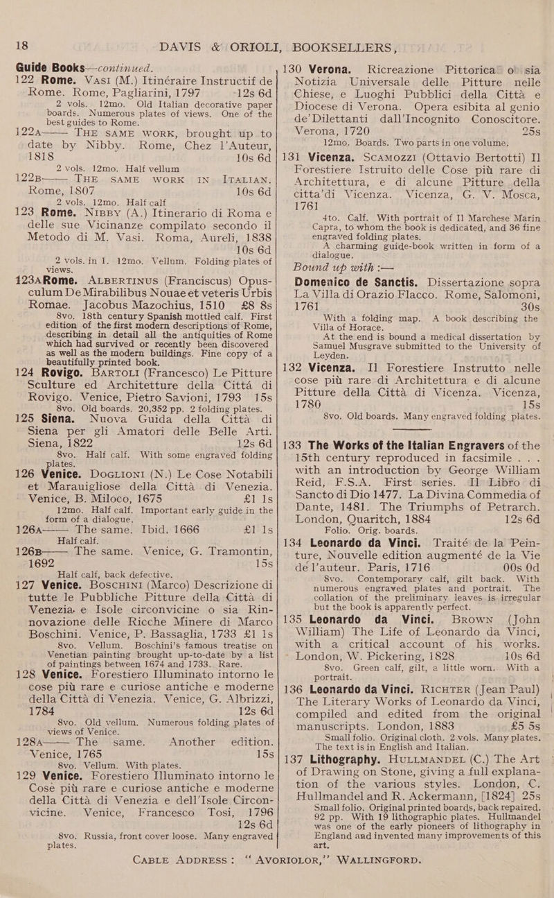 Guide Books—continued. 122 Rome. Vasi (M.) Itinéraire Instructif de Rome. Rome, Pagliarini, 1797 12s 6d 2 vols. 12mo. Old Italian decorative paper boards. Numerous plates of views. One of the best guides to Rome. 122a—— THE SAME WORK, brought up. to date by Nibby. Rome, Chez 1’Auteur, 1818 10s 6d 2 vols. 12mo. Half vellum 1228B——_ THE SAME WORK IN_ ITALIAN. Rome, 1807 10s 6d 2 vols. 12mo. Half calf 123 Rome. Nispy (A.) Itinerario di Roma e delle sue Vicinanze compilato secondo il Metodo di M. Vasi. Roma, Aureli, 1838 10s 6d 2 vols.in 1. 12mo. Vellum. Folding plates of views. 123ARome. ALBERTINUS (Franciscus) Opus- culum De Mirabilibus Nouae et veteris Urbis Romae. Jacobus Mazochius, 1510 £8 8s 8vo. 18th century Spanish mottled calf. First edition of the first modern descriptions of Rome, describing in detail all the antiquities of Rome which had survived or recently been discovered as well as the modern buildings. Fine copy of a beautifully printed book. 124 Rovigo. BartTo.i (Francesco) Le Pitture Sculture ed Architetture della Citta di Rovigo. Venice, Pietro Savioni, 1793 15s 8vo. Old boards. 20,352 pp. 2 folding plates. 125 Siena. Nuova Guida della Citta di Siena per gli Amatori delle Belle Arti. Siena, 1822 12s 6d 8vo. Half calf. With some engraved folding plates. 126 Venice. Docrion1 (N.) Le Cose Notabili et Marauigliose della Citta di Venezia. Venice, B. Miloco, 1675 als 12mo. Half calf. Important early guide in the form of a dialogue. 126a—-— The same. Ibid. 1666 £1 Is Half calf. 126B——— The same. Venice, G. Tramontin, 1692 15s ’ Half calf, back defective. 127 Venice. Boscuini (Marco) Descrizione di tutte le Pubbliche Pitture della Citta di Venezia e Isole circonvicine o sia Rin- novazione delle Ricche Minere di Marco Boschini. Venice, P. Bassaglia, 1733 £1 Is 8vo. Vellum. Boschini’s famous treatise on Venetian painting brought up-to-date by a list of paintings between 1674 and 1733. Rare. 128 Venice. Forestiero Illuminato intorno le cose piu rare e curiose antiche e moderne della Citta di Venezia. Venice, G. Albrizzi, 1784 12s 6d 8vo. Old vellum. Numerous folding plates of views of Venice. ee 128a———_ The same. Another edition. Venice, 1765 15s 8vo. Vellum. With plates. 129 Venice. Forestiero Illuminato intorno le Cose pit! rare e curiose antiche e moderne della Citta di Venezia e dell’Isole Circon- vicine. Venice, Francesco Tosi, 1796 12s 6d 8vo. Russia, front cover loose. Many engraved plates. CABLE ADDRESS: 130 Verona. Kicreazione Pittorica’ o° sia Notizia Universale delle Pitture nelle Chiese, e Luoghi Pubblici della Citta e Diocese di Verona. Opera esibita al genio de’Dilettanti dall’Incognito Conoscitore. Verona, 1720 25s 12mo. Boards. Two parts in one volume. 131 Vicenza. Scamozzi (Ottavio Bertotti) I] Forestiere Istruito delle Cose pit rare di Architettura, e di alcune Pitture della citta’di Vicenza. . Vicenza, G...V. Mosca, 1761 4to. Calf. With portrait of Il Marchese Marin . Capra, to whom the book is dedicated, and 36 fine engraved folding plates. A charming guide-book written in form of a dialogue. Bound up with :— Domenico de Sanctis. Dissertazione sopra La Villa di Orazio Flacco. Rome, Salomoni, 1761 30s With a folding map. A book describing the Villa of Horace. At the end is bound a medical dissertation by Samuel Musgrave submitted to the University of Leyden. : 132 Vicenza. I] Forestiere Instrutto nelle cose pitt rare di Architettura e di alcune Pitture della Citta di Vicenza. Vicenza, 1780 155 8vo. Old boards. Many engraved folding plates. 133 The Works of the Italian Engravers of the 15th century reproduced in facsimile .. . with an introduction by George William Reid, F.S.A. First series. I] Libro di Sancto di Dio 1477. La Divina Commedia of Dante, 1481. The Triumphs of Petrarch. London, Quaritch, 1884 12s 6d Folio. Orig. boards. 134 Leonardo da Vinci. Traité de la Pein- ture, Nouvelle edition augmenté de la Vie dé l’auteur. Paris, 1716 00s Od 8vo. Contemporary calf, gilt back. With numerous engraved plates and portrait. The collation of the preliminary leaves is irregular but the book is apparently perfect. 135 Leonardo da Vinci. Brown (John William) The Life of Leonardo da Vinci, with a critical account of his works. - London, W. Pickering, 1828 10s 6d 8vo. Green calf, gilt, a little worn. With a portrait. 136 Leonardo da Vinci. RicHTER (Jean Paul) The Literary Works of Leonardo da Vinci, compiled and edited from the original manuscripts. London, 1883 £5 5s Small folio. Original cloth. 2 vols. Many plates. The text isin English and Italian. 137 Lithography. HuLt_MANDEL (C.) The Art of Drawing on Stone, giving a full explana- tion of the various styles. London, C€. Hullmandel and R. Ackermann, [1824] 25s Small folio. Original printed boards, back repaired. 92 pp. With 19 lithographic plates. Hullmandel was one of the early pioneers of lithography in England and invented many improvements of this art.