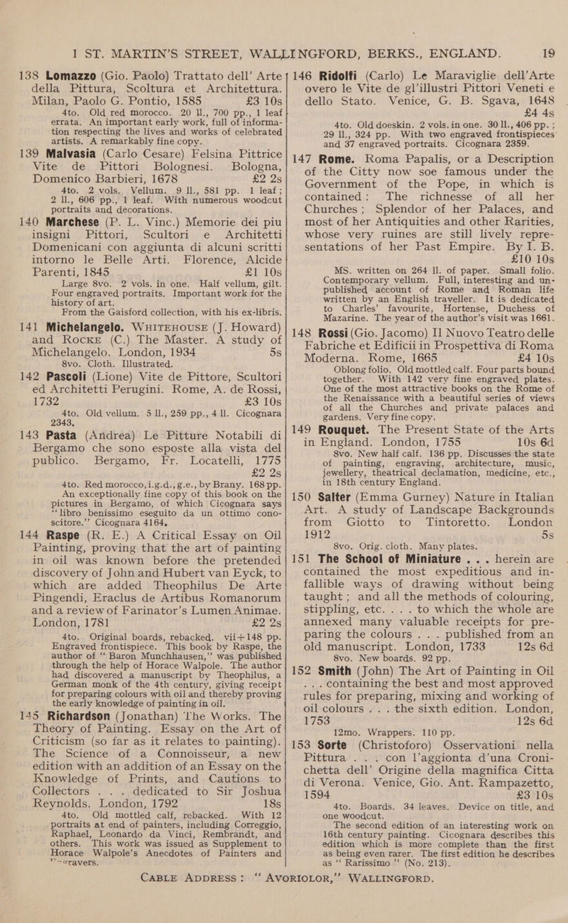 138 Lomazzo (Gio. Paolo) Trattato dell’ Arte della Pittura, Scoltura et Architettura. Milan, Paolo G. Pontio, 1585 £3 10s 4to. Old red morocco. 20 ll., 700 pp., 1 leaf errata. An important early work, full of informa- tion respecting the lives and works of celebrated artists. A remarkably fine copy. 139 Malvasia (Carlo Cesare) Felsina Pittrice Vite de Pittori Bolognesi. Bologna, Domenico Barbieri, 1678 £2 2s 4to. 2 vols. Vellum. 9 ll., 581 pp. 1 leaf; 2 ll., 606 pp., 1 leaf. With numerous woodcut portraits and decorations. 140 Marchese (P. L. Vinc.) Memorie dei piu insigna/, Fittori,, ,.Scultori,. ¢ ,,, Architetti Domenicani con aggiunta di alcuni scritti intorno le Belle Arti. Florence, Alcide Parenti, 1845 £1 10s Large 8vo, 2 vols. in one. Half vellum, gilt. Four engraved portraits. Important work for the history of art. From the Gaisford collection, with his ex-libris. 141 Michelangelo. WuitEHOUSE (J. Howard) and Rocke (C.) The Master. A study of Michelangelo. London, 1934 5s 8vo. Cloth. Illustrated. 142 Pascoli (Lione) Vite de Pittore, Scultori ed Architetti Perugini. Rome, A. de Rossi, 1732 £3 10s 4to. Old vellum. 5 ll., 259 pp., 4 ll. Cicognara 2343, 143 Pasta (Andrea) Le Pitture Notabili di Bergamo che sono esposte alla vista del publico. Bergamo, Fr. Locatelli, 1775 £2 2s 4to. Red morocco,i.g.d.,g.e., by Brany. 168 pp. An exceptionally fine copy of this book on the pictures in Bergamo, of which Cicognara says “libro benissimo eseguito da un ottimo cono- scitore.’’ Cicognara 4164, 144 Raspe (RK. E.) A Critical Essay on Oil Painting, proving that the art of painting in oil was known before the pretended discovery of John and Hubert van Eyck, to which are added Theophilus De Arte Pingendi, Eraclus de Artibus Romanorum and a review of Farinator’s Lumen Animae. London, 1781 £2 23 4to. Original boards, rebacked. vii+148 pp. Engraved frontispiece. This book by Raspe, the author of ‘‘ Baron Munchhausen,’’ was published through the help of Horace Walpole. The author had discovered a manuscript by Theophilus, a German monk of the 4th century, giving receipt for preparing colours with oil and thereby proving the early knowledge of painting in oil. 145 Richardson (Jonathan) the Works. The Theory of Painting. Essay on the Art of Criticism (so far as it relates to painting). The Science of a Connoisseur, a new edition with an addition of an Essay on the Knowledge of Prints, and Cautions to Collectors . . . dedicated to Sir Joshua Reynolds. London, 1792 18s 4to. Old mottled calf, rebacked. With 12 portraits at end of painters, including Correggio, Raphael, Leonardo da Vinci, Rembrandt, and others. This work was issued as Supplement to Horace Walpole’s Anecdotes of Painters and >oraverls. CABLE ADDRESS: 19 146 Ridolfi (Carlo) Le Maraviglie dell’Arte overo le Vite de gl’illustri Pittori Veneti e dello Stato. Venice, G. B. Sgava, 1648 £4 4s 4to. Old doeskin. 2 vols.in one. 30 ll., 406 pp. ; 29 1l., 324 pp. With two engraved frontispieces and 37 engraved portraits. Cicognara 2359. 147 Rome. Koma Papalis, or a Description of the Citty now soe famous under the Government of the Pope, in which is contained: The richnesse of all her Churches ; Splendor of her Palaces, and most of her Antiquities and other Rarities, whose very ruines are still lively repre- sentations of her Past Empire. By I. B. £10 10s MS. written on 264 ll. of paper. Small folio. Contemporary vellum. Full, interesting and un- published account of Rome and Roman life written by an English traveller. It is dedicated to Charles’ favourite, Hortense, Duchess of Mazarine. The year of the author’s visit-was 1661. 148 Rossi (Gio. Jacomo) Il Nuovo Teatro delle Fabriche et Edificii in Prospettiva di Roma Moderna. Rome, 1665 £4 10s Oblong folio. Old mottled calf. Four parts bound together. With 142 very fine engraved plates. One of the most attractive books on the Rome of the Renaissance with a beautiful series of views of all the Churches and private palaces and gardens. Very fine copy. 149 Rouquet. The Present State of the Arts in England. London, 1755 10s 6d 8vo. New half calf. 136 pp. Discusses the state of painting, engraving, architecture, music, jewellery, theatrical declamation, medicine, etc., in 18th century England. 150 Salter (Emma Gurney) Nature in Italian Art. A study of Landscape Backgrounds from Giotto to Tintoretto. London 1912 5s 8vo. Orig. cloth. Many plates. 151 The School of Miniature . . . herein are contained the most expeditious and in- fallible ways of drawing without being taught; and all the methods of colouring, stippling, etc. . . . to which the whole are annexed many valuable receipts for pre- paring the colours . . . published from an old manuscript. London, 1733 12s 6d 8vo. New boards. 92 pp. 152 Smith (John) The Art of Painting in Oil ... containing the best and most approved rules for preparing, mixing and working of oil colours .. . the sixth edition. London, 1753 12s 6d 12mo. Wrappers. 110 pp. 153 Sorte (Christoforo) Osservationi nella Pittura . . . con l’aggionta d’una Croni- chetta dell’ Origine della magnifica Citta di Verona. Venice, Gio. Ant. Rampazetto, 1594 £3 10s 4to. Boards. 34 leaves. Device on title, and one woodcut. The second edition of an interesting work on 16th century painting. Cicognara describes this edition which is more complete than the first as being even rarer. The first edition he describes as ‘‘ Rarissimo ’’ (No. 213).