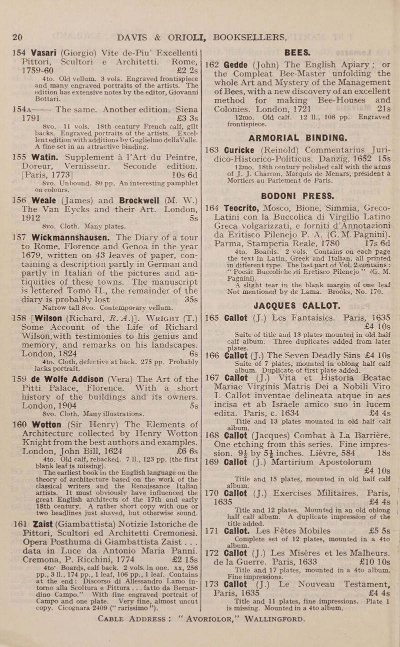 154 Vasari (Giorgio) Vite de-Piu’ Fxcellenti Pittori, Scultori e Architetti. Rome, 1759-60 £2 2s 4to. Old vellum. 3 vols. Engraved frontispiece and many engraved portraits of the artists. The edition has extensive notes by the editor, Giovanni Bottari. 1544a——— The same. Another edition. Siena 1791 £3 3s 8vo. 11 vols. 18th century French calf, gilt backs. Engraved portraits of the artists. Excel- lent edition with additions by Guglielmo dellaValle. A fine set in an attractive binding. 155 Watin. Supplement a l’Art du Peintre, Doreur, Vernisseur. Seconde_ edition. [Paris, 1773] 10s 6d 8vo. Unbound. 80 pp. An interesting pamphlet on colours. 156 Weale (James) and Brockwell (M. W.) The Van Eycks and their Art. London, 1912 5s 8vo. Cloth. Many plates. 157 Wickmannshausen. The Diary of a tour to Rome, Florence and Genoa in the year 1679, written on 43 Jeaves of paper, con- taining a description partly in German and partly in Italian of the pictures and an- tiquities of these towns. The manuscript is lettered Tomo II., the remainder of the diary is probably lost 35s Narrow tall 8vo. Contemporary vellum. 158 [Wilson (Richard, R.A.)]. Wricut (T.) Some Account of the Life of Richard Wilson,with testimonies to his genius and memory, and remarks on his landscapes. London, 1824 6s 4to. Cloth, defective at back. 275 pp. Probably lacks portrait. 159 de Wolfe Addison (Vera) The Art of the Pitti, Palace, Florence. With a..short history of the buildings and its owners. London, 1904 5s 8vo. Cloth. Many illustrations. 160 Wotton (Sir Henry) The Elements of Architecture collected by Henry Wotton Knight from the best authors and examples. London, John Bill, 1624 £6 6s 4to. Old calf, rebacked. 7 ll., 123 pp. (the first blank leaf is missing). The earliest book in the English language on the theory of architecture based on the work of the classical writers and the Renaissance Italian artists. It must obviously have influenced the great English architects of the 17th and early 18th century. A rather short copy with one or two headlines just shaved, but otherwise sound. 161 Zaist (Giambattista) Notizie Istoriche de Pittori, Scultori ed Architetti Cremonesi. Opera Posthuma di.Giambattista Zaist ... data in Luce da Antonio Maria Panni. Cremona, P. Ricchini, 1774 £2 15s 4to’ Boards, calf back. 2 vols.in one. xx, 256 pp., 3 ll., 174 pp., 1 leaf, 106 pp., 1 leaf. Contains at the end: Discorso di Allessandro Lamo in- torno alla Scoltura e Pittura...fatto da Bernar- dino Campo.’ With fine engraved portrait of Campo and one plate. Very fine, almost uncut copy. Cicognara 2409 (‘‘ rarissimo”’). CABLE ADDRESS: 162 Gedde (John) The English Apiary; or the Compleat Bee-Master unfolding the whole Art and Mystery of the Management of Bees, with a new discovery of an excellent method for making Bee-Houses and Colonies. London, 1721 215 12mo. Old calf. 12 l1., 108 pp.. Engraved frontispiece. ARMORIAL BINDING. 163 Curicke (Reinold) Commentarius Juri- dico-Historico-Politicus. Danzig, 1652 15s . 12mo. 18th century polished calf with the arms of J. J. Charron, Marquis de Menars, président a Mortiers au Parlement de Paris. BODONI PRESS. 164 Teocrite, Mosco, Bione, Simmia, Greco- Latini con la Buccolica di Virgilio Latino Greca volgarizzati, e forniti d’Annotazioni da Eritisco Pilenejo P. A. (G. M. Pagnini). Parma, Stamperia Reale, 1780 17s 6d 4to. Boards. 2 vols. Contains on each page the text in Latin, Greek and Italian, all printed in different type. The last part of Vol. 2 contains : ““Poesie Buccoliche \di Eretisco Pilenejo’’ (G. M. Pagnini). A slight tear in the blank margin of one leaf Not mentioned by de Lama. Brooks, No. 170. JACQUES CALLOT. 165 Callot (J.) Les Fantaisies. Paris, 1635 £4 10s Suite of title and 13 plates mounted in old half calf album. Three duplicates added from later plates. 166 Gallot (J.) The Seven Deadly Sins £4 10s Suite of 7 plates, mounted in oblong half calf album. Duplicate of first plate added. 167 Gallot (J.) Vita et Historia Beatae Mariae Virginis Matris Dei a Nobili Viro I. Callot inventae delineata atque in aes incisa et ab Israele amico suo in lucem edita. Paris, c. 1634 £4 4s Title and 13 plates mounted in old half calf album. 168 Callot (Jacques) Combat a La Barriére. One etching from this series. Fine impres- sion. 94 by 54inches. Liévre, 584 18s 169 Gallot (J.) Martirium Apostolorum £4 10s Title and 15 plates, mounted in old half calf album, 170 Gallot (J.) Exercises Militaires. 1635 £4 4s Title and 12 plates. Mounted in an old oblong half calf album. A duplicate impression of the title added. 171 Callot. Les Fétes Mobiles £5 5s Complete set of 12 plates, mounted in a 4to album. 172 Callot (J.) Les Miséres et les Malheurs. de la Guerre. Paris, 1633 £10 10s Title and 17 plates, mounted in a 4to album. Fine impressions. 173 Callot (J.) Le Paris, 1635 Title and 11 plates, fine impressions. is missing. Mounted in a 4to album. WALLINGFORD. Paris; Nouveau Testament, £4 4s Plate 1