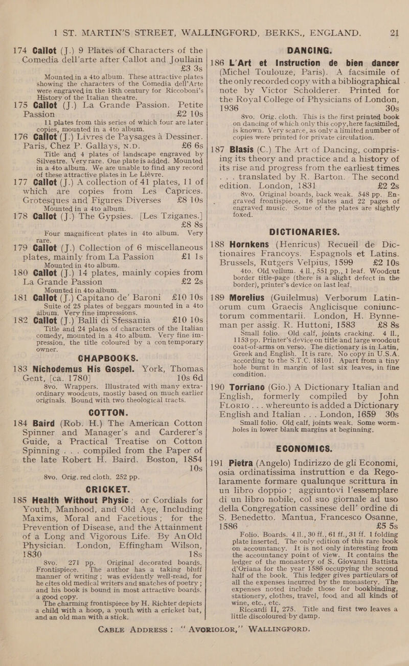 Comedia dell’arte after Callot and Joullain £3 3s Mounted in a 4to album. These attractive plates showing the characters of the Comedia dell’Arte were engraved in the 18th century for Riccoboni’s _ History of the Italian theatre. : } 175 Callot (J.) La Grande Passion. Petite Passion £2 10s 11 plates from this series of which four are later copies, mounted in a 4to album. : 176 Callot (J.) Livres de Paysages a Dessiner. Paris, Chez P. Gallays, N.D. £6 6s Title and 4 plates of landscape engraved by Silvestre. Veryrare. One plateis added. Mounted ina 4to album. We are unable to find any record of these attractive plates in Le Liévre. 177 Callot (J.) A collection of 41 plates, 11 of which are copies from Les Caprices. Grotesques and Figures Diverses £8 10s Mounted in a 4to album. i 178 Callot (J.) The Gypsies. [Les Tziganes.] £8 8s Four magnificent plates in 4to album. Very Tare. 179 Gallot (J.) Collection of 6 miscellaneous plates, mainly from La Passion £his Mounted in 4to album. 180 Gallot (J.) 14 plates, mainly copies from La Grande Passion 22 2s Mounted in 4to album. ; 181 Gallot (J.) Capitano de’ Baroni £10 10s Suite of 25 plates of beggars mounted in a 4to album. Very fine impressions. 182 Callot (J.) Balli di Sfessania £10 10s Title and 24 plates of characters of the Italian comedy, mounted in a 4to album. Very fine im- pression, the title coloured by a contemporary owner. CHAPBOOKS. 183 Nichodemus His Gospel. York, Thomas, Gent, [ca. 1780] 10s 6d 8vo. Wrappers. Illustrated with many extra- ordinary woodcuts, mostly based on much earlier originals. Bound with two theological tracts. COTTON. 184 Baird (Rob. H.) The American Cotton Spinner and Manager’s and Carderer’s Guide, a Practical Treatise on Cotton Spinning . . . compiled from the Paper of the late Robert H. Baird. Boston, 1854 10s 8vo, Orig. red cloth. 252 pp. CRICKET. 185 Health Without Physic; or Cordials for Youth, Manhood, and Old Age, Including Maxims, Moral and Facetious; for the Prevention of Disease, and the Attainment of a Long and Vigorous Life. By AnOld Physician. London, Effingham Wilson, 1830 18s 8vo. 271 pp. Original decorated boards. Frontispiece. The author has a taking bluff manner of writing; was evidently well-read, for he cites old medical writers and snatches of poetry ; and his book is bound in most attractive boards. a good copy. The charming frontispiece by H. Richter depicts a child with a hoop, a youth with a cricket bat, and an old man with a stick. CABLE ADDRESS: 21 186 L’Art et Instruction de bien dancer (Michel Toulouze, Paris). A facsimile of the only recorded copy witha bibliographical . note by Victor Scholderer. Printed for the Royal College of Physicians of London, 1936 30s 8vo. Orig. cloth. This is the first printed book on dancing of which only this copy,here facsimiled, is known. Very scarce, as only a limited number of copies were printed for private circulation. 187 Blasis (C.) The Art of Dancing, compris- ing its theory and practice and a history of its rise and progress from the earliest times. ... translated by R. Barton. The second edition. London, 1831 £2, 2s 8vo. Original boards, back weak. 548 pp. En- graved frontispiece, 16 plates and 22 pages of engraved music. Some of the plates are slightly foxed. DICTIONARIES. 188 Hornkens (Henricus) Recueil de Dic- tionaires Francoys. Espagnols et Latins. Brussels, Rutgers Velpius, 1599 £2 10s 4to. Old vellum. 4 11., 551 pp., 1 leaf. Woodcut. border title-page (there is a slight defect in the border), printer’s device on last leaf. 189 Morelius (Guilelmus) Verborum Latin- orum cum Graecis Anglicisque coniunc- torum commentarii. London, H. Bynne- man per assig. R. Huttoni, 1583 £8 8s. Small folio. Old calf, joints cracking. 4 Il., 1153 pp. Printer’s device on title and large woodcut coat-of-arms on verso. The dictionary is in Latin, Greek and English. Itis rare. No copyin U.S.A. according to the S.T.C. 18101. Apart from a tiny hole burnt in margin of last six leaves, in fine condition. 190 Torriano (Gio.) A Dictionary Italian and English, formerly compiled by John FLorio... whereunto is added a Dictionary English and Italian ... London, 1659 30s Small folio. Old calf, joints weak. Some worm- holes in lower blank margins at beginning. ECONOMICS. 191 Pietra (Angelo) Indirizzo de gli Economi, osia ordinatissima instruttion e da Rego- laramente formare qualunque scrittura in un libro doppio; aggiuntovi l’essemplare di un libro nobile, col suo giornale ad uso della Congregation cassinese dell’ ordine di S. Benedetto. Mantua, Francesco Osanne, 1586 £5 5s Folio. Boards. 4 1l., 30 ff., 61 ff., 31 ff. 1 folding plate inserted. The only edition of this rare book on accountancy. It is not only interesting from the accountancy point of view. It contains the ledger of the monastery of S. Giovanni Battista d’Oriana for the year 1586 occupying the second half of the book. This ledger gives particulars of all the expenses incurred by the monastery. The expenses noted include those for bookbinding, stationery, clothes, travel, food and all kinds of wine, etc., etc. Riccardi II, 275. ‘Title and first two leaves a little discoloured: by damp.