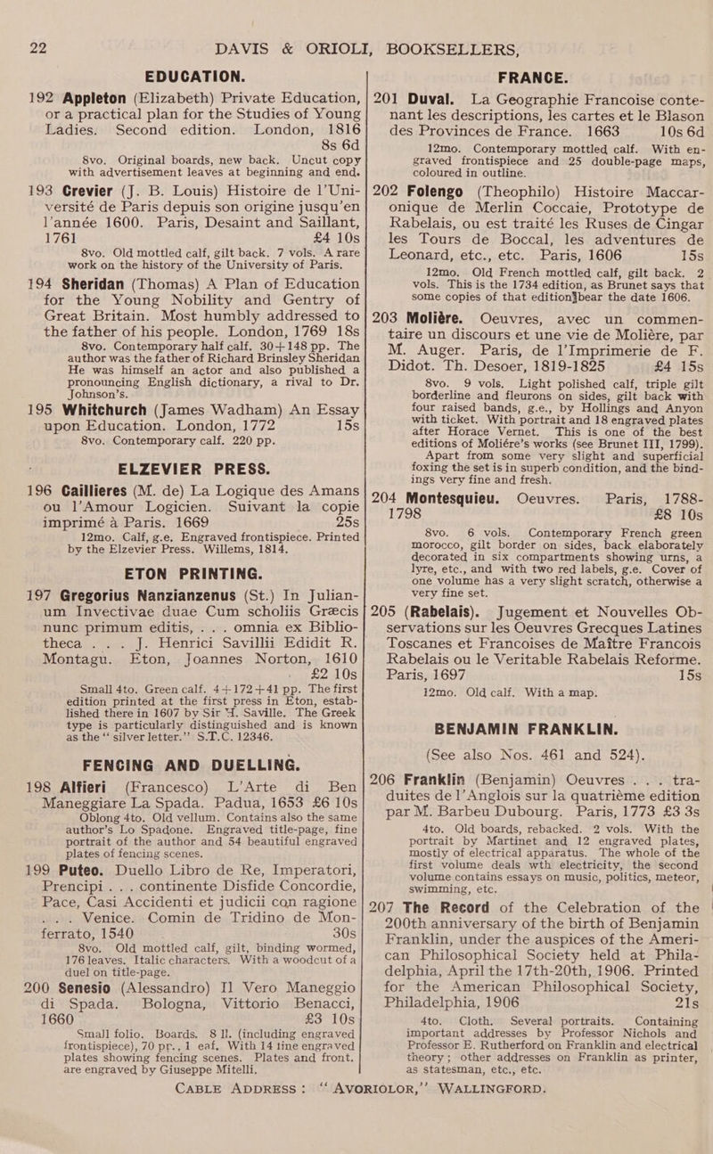 EDUCATION. or a practical plan for the Studies of Young Ladies. Second edition. London, 1816 8s 6d 8vo. Original boards, new back. Uncut copy with advertisement leaves at beginning and end. 193 Grevier (J. B. Louis) Histoire de 1’Uni- versité de Paris depuis son origine jusqu’en l'année 1600. Paris, Desaint and Saillant, 1761 £4 10s 8vo. Old mottled calf, gilt back. 7 vols. A rare work on the history of the University of Paris. 194 Sheridan (Thomas) A Plan of Education for the Young Nobility and Gentry of Great Britain. Most humbly addressed to the father of his people. London, 1769 18s 8vo. Contemporary half calf. 30+148 pp. The author was the father of Richard Brinsley Sheridan He was himself an actor and also published a pronouncing English dictionary, a rival to Dr. Jobnson’s. 195 Whitchurch (James Wadham) An Essay upon Education. London, 1772 15s 8vo. Contemporary calf. 220 pp. ELZEVIER PRESS. 196 Caillieres (M. de) La Logique des Amans ou l’Amour Logicien. Suivant la copie imprimé a Paris. 1669 25s 12mo. Calf, g.e. Engraved frontispiece. Printed by the Elzevier Press. Willems, 1814. ETON PRINTING. 197 Gregorius Nanzianzenus (St.) In Julian- um Invectivae duae Cum scholiis Grecis nunc primum editis, . . . omnia ex Biblio- theca .)2a2,)- Henrici Savillis’Edidit R. Montagu. Eton, Joannes Norton, 1610 £2 10s Small 4to. Green calf. 4+172+41 pp. The first edition printed at the first press in Eton, estab- lished there in 1607 by Sir 4. Saville. The Greek type is particularly distinguished and is known as the ‘‘ silver letter.’’ S.T.C. 12346. FENCING AND DUELLING. 198 Alfieri (Francesco) L’Arte di Ben Maneggiare La Spada. Padua, 1653 £6 10s Oblong 4to. Old vellum. Contains also the same author’s Lo Spadone. Engraved title-page, fine portrait of the author and 54 beautiful engraved plates of fencing scenes. 199 Puteo. Duello Libro de Re, Imperatori, Prencipi . . . continente Disfide Concordie, Pace, Casi Accidenti et judicii con ragione . . . Venice. Comin de Tridino de Mon- ferrato, 1540 30s 8vo. Old mottled calf, gilt, binding wormed, 176 leaves. Italic characters, With a woodcut ofa duel on title-page. 200 Senesio (Alessandro) Il Vero Maneggio di Spada. Bologna, Vittorio Benacci, 1660 £3 10s SmaJl folio. Boards. 8 ll. (including engraved frontispiece), 70 pr.. 1 eaf. With 14 tine engraved plates showing fencing scenes. Plates and front. are engraved by Giuseppe Mitelli. CABLE ADDRESS: FRANCE. La Geographie Francoise conte- nant les descriptions, les cartes et le Blason des Provinces de France. 1663 10s 6d 12mo. Contemporary mottled calf. With en- graved frontispiece and 25 double-page maps, coloured in outline. 202 Folengo (Theophilo) Histoire Maccar- onique de Merlin Coccaie, Prototype de Rabelais, ou est traité les Ruses de Cingar les Tours de Boccal, les adventures de Leonard, etc., etc. Paris, 1606 15s 12mo. Old French mottled calf, gilt back. 2. vols. This is the 1734 edition, as Brunet says that some copies of that edition}bear the date 1606. 203 Moliére. Oeuvres, avec un commen- taire un discours et une vie de Moliére, par M. Auger. Paris, de l’Imprimerie de F. Didot. Th. Desoer, 1819-1825 £4 15s 8vo. 9 vols. Light polished calf, triple gilt borderline and fleurons on sides, gilt back with four raised bands, g.e., by Hollings and Anyon with ticket. With portrait and 18 engraved plates after Horace Vernet. This is one of the best editions of Moliére’s works (see Brunet III, 1799). Apart from some very slight and superficial foxing the set is in superb condition, and the bind- ings very fine and fresh. 204 Montesquieu. Ocuvres. Paris, 1788- 1798 £8 10s 8vo. 6 vols. Contemporary French green morocco, gilt border on sides, back elaborately decorated in six compartments showing urns, a lyre, etc., and with two red labels, g.e. Cover of one volume has a very slight scratch, otherwise a very fine set. 205 (Rabelais). Jugement et Nouvelles Ob- servations sur les Oeuvres Grecques Latines Toscanes et Francoises de Maitre Francois Rabelais ou le Veritable Rabelais Reforme. Paris, 1697 15s 12mo. Old calf. With a map. BENJAMIN FRANKLIN. (See also Nos. 461 and 524). 206 Franklin (Benjamin) Oeuvres. . . tra- duites de 1’Anglois sur la quatriéme edition par M. Barbeu Dubourg. Paris, 1773 £3 3s 4to. Old boards, rebacked. 2 vols. With the portrait by Martinet and 12 engraved plates, mostly of electrical apparatus. The whole of the first volume deals wth electricity, the second volume contains essays on music, politics, meteor, swimming, etc. 207 The Record of the Celebration of the 200th anniversary of the birth of Benjamin Franklin, under the auspices of the Ameri- can Philosophical Society held at Phila- delphia, April the 17th-20th, 1906. Printed for the American Philosophical Society, Philadelphia, 1906 21s 4to. Cloth. Several portraits. Containing important addresses by Professor Nichols and Professor E. Rutherford on Franklin and electrical theory ; other addresses on Franklin as printer, as statesman, etc., etc.
