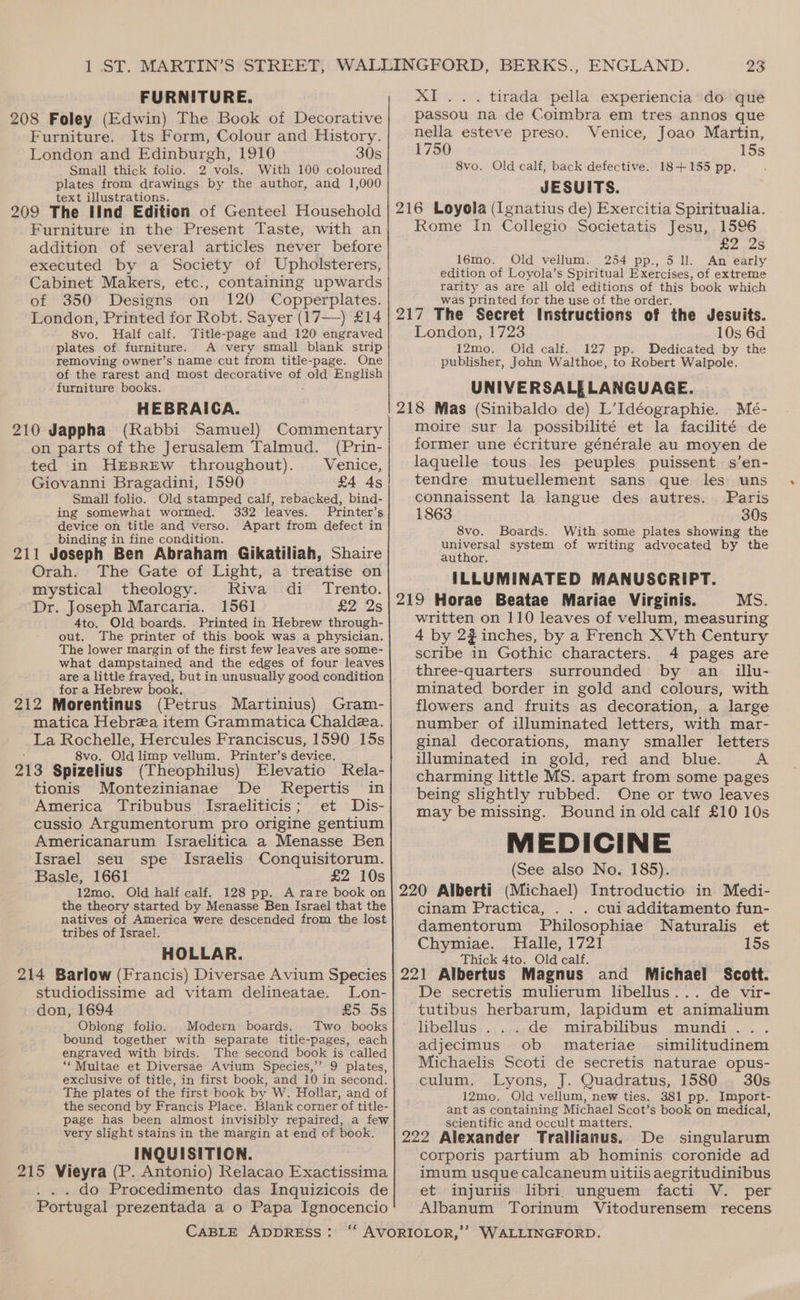 i oe, FURNITURE. 208 Foley (Edwin) The Book of Decorative Furniture. Its Form, Colour and History. London and Edinburgh, 1910 30s Small thick folio. 2 vols. With 100 coloured plates from drawings by the author, and 1,000 text illustrations. 209 The IInd Edition of Genteel Household addition of several articles never before executed by a Society of Upholsterers, Cabinet Makers, etc., containing upwards of 350 Designs on 120 Copperplates. London, Printed for Robt. Sayer (17—) £14 8vo. Half calf. Title-page and 120 engraved plates of furniture. A very small blank strip removing owner’s name cut from title-page. One of the rarest and most decorative ne old English furniture books. HEBRAICA. 210 Jappha (Rabbi Samuel) Commentary on parts of the Jerusalem Talmud. (Prin- ted in HEBREW throughout). Venice, Giovanni Bragadini, 1590 £4 4s Small folio. Old stamped calf, rebacked, bind- ing somewhat wormed. 332 leaves. Printer’s device on title and verso. Apart from defect in binding in fine condition. 211 Joseph Ben Abraham Gikatiliah, Shaire Orah. The Gate of Light, a treatise on mystical theology. Riva di Trento. Dr. Joseph Marcaria. 1561 £2 2s 4to. Old boards. Printed in Hebrew through- out. The printer of this book was a physician. The lower margin of the first few leaves are some- what dampstained and the edges of four leaves are a little frayed, but in unusually good condition for a Hebrew book. 212 Morentinus (Petrus Martinius) Gram- matica Hebrea item Grammatica Chaldea. _La Rochelle, Hercules Franciscus, 1590 15s 8vo. Old limp vellum. Printer’s device. 213 Spizelius (Theophilus) Elevatio Kela- tionis Montezinianae De Repertis in America Tribubus Israeliticis; et Dis- cussio Argumentorum pro origine gentium Americanarum Israelitica a Menasse Ben Israel seu spe Israelis Conquisitorum. Basle, 1661 £2 10s 12mo. Old half calf. 128 pp. A rare book on the theory started by Menasse Ben Israel that the natives of America were descended from the lost tribes of Israel. HOLLAR. 214 Barlow (Francis) Diversae Avium Species studiodissime ad vitam delineatae. Lon- don, 1694 £5 5s Oblong folio. Modern boards. Two books bound together with separate title-pages, each engraved with birds. The second book is called ‘‘Multae et Diversae Avium Species,’’ 9 plates, exclusive of title, in first book, and 10 in second. The plates of the first book by W. Hollar, and of the second by Francis Place. Blank corner of title- page has been almost invisibly repaired, a few very slight stains in the margin at end of book. INQUISITIGN. 215 Vieyra (P. Antonio) Relacao Exactissima . do Procedimento das Inquizicois de Portugal prezentada a o Papa Ignocencio 23 XI... tirada pella experiencia do que passou na de Coimbra em tres annos que nella esteve preso. Venice, Joao Martin, 1750 15s 8vo. Old calf, back defective. 18+155 pp. JESUITS. 216 Loyola (Ignatius de) Exercitia Spiritualia. Rome In Collegio Societatis Jesu, 1596 £2 2s 16mo. Old vellum. 254 pp., 5 ll. An early edition of Loyola’s Spiritual Exercises, of extreme rarity as are all old editions of this book which was printed for the use of the order. 217 The Secret Instructions of the Jesuits. London, 1723 10s 6d. 12mo. Old calf. 127 pp. Dedicated by the publisher, John Walthoe, to Robert Walpole. UNIVERSALELANGUAGE. 218 Mas (Sinibaldo de) L’Idéographie. Meé- moire sur la possibilité et la facilité de former une écriture générale au moyen de laquelle tous les peuples puissent s’en- tendre mutuellement sans que les uns connaissent la langue des autres. Paris 1863 30s 8vo. Boards. With some plates showing the universal system of writing advocated by the author, ILLUMINATED MANUSCRIPT. 219 Horae Beatae Mariae Virginis. MS. written on 110 leaves of vellum, measuring 4 by 2# inches, by a French XVth Century scribe in Gothic characters. 4 pages are three-quarters surrounded by an _ illu- minated border in gold and colours, with flowers and fruits as decoration, a large number of illuminated letters, with mar- ginal decorations, many smaller letters illuminated in gold, red and blue. A charming little MS. apart from some pages being slightly rubbed. One or two leaves may be missing. Bound in old calf £10 10s MEDICINE (See also No. 185). 220 Alberti (Michael) Introductio in Medi- cinam Practica, . cui additamento fun- damentorum Philosophiae Naturalis et Chymiae. Halle, 1721 15s Thick 4to. Old calf. 221 Albertus Magnus and Michael Scott. De secretis mulierum libellus... de vir- tutibus herbarum, lapidum et animalium libellus . ..de mirabilibus mundi... adjecimus ob materiae similitudinem Michaelis Scoti de secretis naturae opus- culum. Lyons, J. Quadratus, 1580 30s 12mo. Old vellum, new ties. 381 pp. Import- ant as containing Michael Scot’s book on medical, scientific and occult matters. 222 Alexander Trallianus. De singularum corporis partium ab hominis coronide ad imum usque calcaneum uitiis aegritudinibus et injuriis libri. unguem facti V. per Albanum Torinum Vitodurensem recens