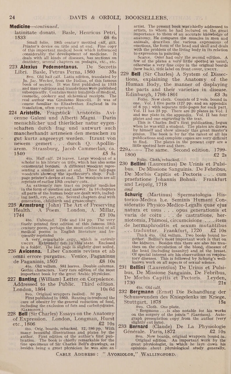 Medicine—continued. latinitate donati. Basle, Henricus Petri, 1533 £6 6s Small folio. 18th century mottled calf, gilt. Printer’s device on title and at end. Fine copy of this important medical book which influenced considerably the development of medicine. It deals with all kinds of diseases, has sections on dentistry, several chapters on podagra, etc., etc. 223 Alexius Pedemontanus. De Secretis Libri. Basle, Petrus Perna, 1560 35s 8vo. Old half calf. Latin edition, translated by Jo. Jac. Wecker, from the Italian, of this famous book of secrets. It was first published in 1555 and many editions and translations were published subsequently. Contains many hundreds of medical, cosmetic, cookery and alchemical receipts. The real author was Girolamo Ruscelli. It was of course familiar to Elizabethan England in its translation, often reprinted. 224 Aristotle. Fragstiick Aristotelis Avi- cenne Galeni und Alberti Magni. Darin menschlicher und thierlicher natur eygen- schaften durch frag und antwurt auch mancherhandt artzneien den menschen zu gut kurtz angezeygt werden. Itzunt von newem gemert ... durch Q. Apollin- arem. Strassburg, Jacob Cammerlan, ca. 1540 £5 5s 4to. Half calf. 24 leaves. Large woodcut of a scholar in his library on title, which has also some ornamental borders. A different woodcut repre- senting a similar scene at end. Three full-page woodcuts showing the apothecary’s shop. Full- page printer’s device at end. The woodcuts are all reprints of earlier 15th century cuts. An extremely rare tract on popular medicine in the form of question and answer. In 18 chapters all parts of the human body are dealt. with, includ- _ ing teeth, eye, ear, etc. Several chapters deal with generation, childbirth and gynaecology. 225 Armstrong (John) The Art of Preserving Health:’ A’ Poem. London, A. Millar, 1744 £3 10s 4to. Unbound. Title and 134 pp. The very finely printed first edition of this famous 18th century poem, perhaps the most celebrated of all medical poems in English literature and fre- quently reprinted A very .remarkable copy, which is entirely uncut. Extremely rare in this state. Enclosed , in a folder. The last page is slightly dust soiled. 226 Avicenna. Liber Canonis revisus et ab omni errore purgatus. Venice, Paganinus de Paganinis, 1507 £8 10s 4to. Old vellum. 581 leaves. Double columns. Gothic characters. Very rare edition of the most important book by the great Arabic physician. 227 Banting (William) Letter on Corpulence. Addressed to the Public. Third edition. London, 1864 10s 6d 8vo. Original wrappers (soiled). 50 pp. First published in 1863. Banting introduced the cure of obesity by the general reduction of food, including the exclusion of fats and carbohydrates. (GARRISON.) 228 Bell (Sir Charles) Essays on the Anatomy of Expression. London, Longman, Hurst etc., 1806 £2 10s 4to. Orig. boards, rebacked. 12,186 pp. With many beautiful illustrations and plates by the author. First edition of the author’s first pub- lication. The book is chiefly remarkable for the fine specimens of Sir Charles Bell’s drawings, as besides being a great physician he was also an CABLE ADDRESS : artist. The present book was chiefly addressed to artists, to whom he had lectured on the great importance to them of an accurate knowledge of anatomy, He compares the muscles in men and animals, describes the various expressions of emotions, the form of the head and skull and deals with the problem of the living body in its relation to expression in painting. Scarce. Osler had only the second edition. A few of the plates a very little spotted as usual, otherwise a very fine copy in the original boards (new back), title label on front cover, UNCUT. 229 Bell (Sir Charles) A System of Dissec- tions, explaining the Anatomy of the Human Body, the manner of displaying the parts and their varieties in disease. Edinburgh, 1798-1801 £3 3s Folio. New cloth. Consists of 2 vols. bound in one. Vol. I five parts (127 pp. and an appendix of 6 pp.) with separate title-pages for each part. Vol. Il has 25 pp. There are 20 plates in Vol. I and One plate in the appendix. Vol. II has four plates and one engraving in the text. This is Charles Bell’s first publication, begun when he was still a student. The plates are drawn by himself and show already this great master’s genius. The book is by far the rarest of all his publications and complete copies are very difficult to find. The plates in the present copy are a little spotted here and there. 229a—. The same. Second edition. 1799- £225 1800 Folio. Cloth, rebacked. al : 230 Bellini (Laurentius) De Urinis et Pulsi- bus. De Missione Sanguinis. De Febribus, De Morbis Capitis et Pectoris .. . cum praefatione Johannis Bohnii. Frankfurt and Leipzig, 1718 and Schurig (Martinus) Spermatologia His- torico-Medica h.e. Seminis Humani Con- sideratio Physico-Medico-Legalis quae ejus natura et usus ... opus generationis et varia de coitu ... de castratione, her- niotomia, Phimosi, circumcisione .....item de hermaphroditis et sexum mutantibus .«.traduntur. Frankfurt, 1720. .£2 10s Thick 4to. Old vellum. Two books bound to- gether. Bellini’s most important work is that on the kidneys. Besides this there are also his trea- tises on the circulation of the blood, diseases of the head (including insanity) and of the breast. Of special interest are his observations on respira- tory diseases. This is followed by Schurig’s well- known work on all aspects of sexual science. 231 Bellini (Laurentius) De Urinis et Pulsi- bus, De Missione Sanguinis, De Febribus, De Morbis Capitis et Pectoris. Leyden, 1730 21s 4to. Old calf. 232 Bergmann (Ernst) Die Behandlung der Schusswunden des Kniegelenks im Kriege. Stuttgart, 1878 15s 8vo. Cloth. One plate. “Bergmann ...is also notable for his works on the surgery of the joints ’’ (Garrison). Auto- graph presentation copy from the author (very slightly cut into). ; d 233 Bernard (Claude) De La Physiologie Générale. Paris, 1872 £2 10s 8vo. New boards, original wrappers bound.-in. Original edition. An important work by the great physiologist, in which he lays down his opinions about physiological study generally.