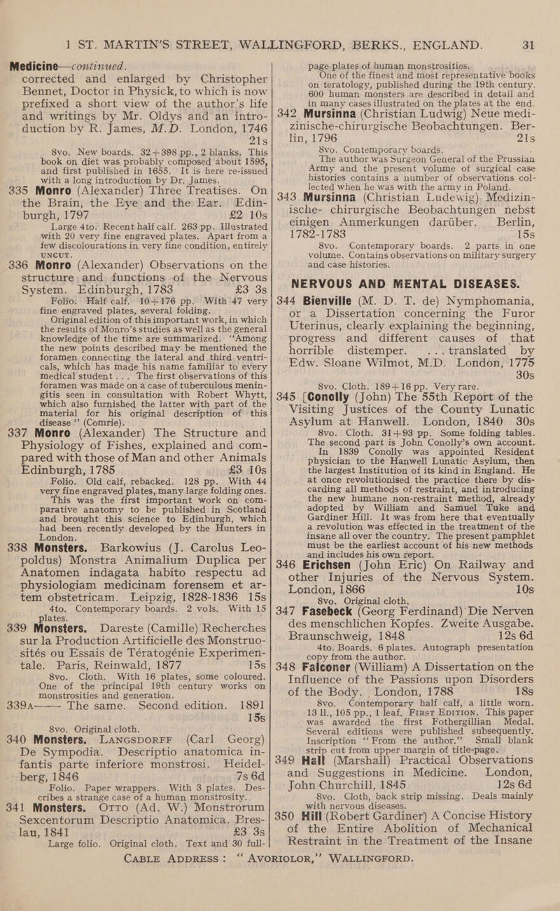 corrected and enlarged by Christopher Bennet, Doctor in Physick, to which is now prefixed a short view of the author’s life and writings by Mr. Oldys and an intro- duction by R. James, M.D. London, 1746 21s Svo. New boards. 32+398 pp., 2 blanks, This book on diet was probably composed about 1595, and first published in 1655. It is here re-issued with a long introduction by Dr. James. 335 Monro (Alexander) Three Treatises. On the Brain, the Eye and the Ear. Edin- burgh, 1797 £2 10s Large 4to. Recent half calf. 263 pp. Illustrated with 20 very fine engraved plates. Apart from a few discolourations in very fine condition, entirely UNCUT. 336 Monro (Alexander) Observations on the structure and functions of the Nervous System. Edinburgh, 1783 £3 3s Folio. Half calf. 10+176 pp. With 47 very fine engraved plates, several folding. Original edition of thisimportant work, in which the results of Monro’s studies as well as the general knowledge of the time are summarized. ‘‘Among the new points described may be mentioned the foramen connecting the lateral and third ventri- cals, which has made his name familiar to every Medical student... The first observations of this foramen was made on a case of tuberculous menin- gitis seen in consultation with Robert Whytt, which also furnished the latter with part of the material for his original description of this disease ’’ (Comrie). 337 Monro (Alexander) The Structure and Physiology of Fishes, explained and com- pared with those of Man and other Animals Edinburgh, 1785 £3 10s Folio. Old-calf, rebacked. 128 pp. With 44 very fine engraved plates, many large folding ones. This was the first important work on com- parative anatomy to be published in Scotland and brought this science to Edinburgh, which had been recently developed by the Hunters in London. ; 338 Monsters. Barkowius (J. Carolus Leo- poldus) Monstra Animalium Duplica per Anatomen indagata habito respectu ad physiologiam medicinam forensem et ar- tem obstetricam. Leipzig, 1828-1836 15s 4to. Contemporary boards. 2 vols. With 15 plates. 339 Monsters. Dareste (Camille) Recherches sur la Production Artificielle des Monstruo- sités ou Essais de Tératogénie Experimen- tale. Paris, Reinwald, 1877 15s 8vo. Cloth. With 16 plates, some coloured. One of the principal 19th century works on monstrosities and generation. 3394 The same. Second edition. 1891 15s 8vo. Original cloth. 340 Monsters. Lancsporrr (Carl Georg) De Sympodia. Descriptio anatomica in- fantis parte inferiore monstrosi. Heidel- berg, 1846 7s 6d | Folio. Paper wrappers. With 3 plates. Des- cribes a strange case of a human monstrosity. 341 Monsters. Otro (Ad. W.) Monstrorum Sexcentorum Descriptio Anatomica. Bres- lau, 1841 £3.38 Large folio. Original cloth. Text and 30 full- 31 One of the finest and most representative books on teratology, published during the 19th century. 600 human monsters are described in detail and in many cases illustrated on the plates at the end. 342 Mursinna (Christian Ludwig) Neue medi- zinische-chirurgische Beobachtungen. Ber- lin, 1796 21s 8vo. Contemporary boards. The author was Surgeon General of the Prussian Army and the present volume of surgical case histories contains a number of observations col- lected when he was with the army in Poland. 343 Mursinna (Christian Ludewig), Medizin- ische- chirurgische Beobachtungen nebst einigen Anmerkungen dariiber. Berlin, 1782-1783 15s 8vo. Contemporary boards. 2 parts in one volume. Contains observations on military surgery and case histories. NERVOUS AND MENTAL DISEASES. or a Dissertation concerning the Furor Uterinus, clearly explaining the beginning, progress and different causes of that horrible distemper. ...translated by Edw. Sloane Wilmot, M.D. London, 1775 30s 8vo. Cloth. 189+16 pp. Very rare. 345 [Conelly (John) The 55th Report of the Visiting Justices of the County Lunatic Asylum at Hanwell. London, 1840 30s 8vo. Cloth. 31+93 pp. Some folding tables. The second part is John Conolly’s own account. In 1839 Conolly was appointed Resident physician to the Hanwell Lunatic Asylum, then the largest Institution of its kind in England. He at once revolutionised the practice there by dis- carding all methods of restraint, and introducing the new humane non-restraint method, already adopted by William and Samuel Tuke and Gardiner Hill. It was from here that eventually a revolution was effected in the treatment of the insane all over the country. The present pamphlet must be the earliest account of his new methods and includes his own report. , 346 Erichsen (John Eric) On Railway and other Injuries of the Nervous System. London, 1866 10s 8vo. Original cloth. : 347 Fasebeck (Georg Ferdinand)’ Die Nerven des menschlichen Kopfes. Zweite Ausgabe. Braunschweig, 1848 12s 6d 4to. Boards. 6 plates. Autograph ‘presentation copy from the author. f ; 348 Falconer (William) A Dissertation on the Influence of the Passions upon Disorders of the Body. . London, 1788 18s 8vo. Contemporary half calf, a little worn. 13 11., 105 pp., 1 leaf. First Epition. This paper was awarded the first Fothergillian Medal. Several editions were published subsequently. Inscription ‘‘ From the author.” Small blank strip cut from upper margin of title-page. 349 Hall (Marshall) Practical Observations and Suggestions in Medicine. London, John Churchill, 1845 12s 6d 8vo. Cloth, back strip missing. Deals mainly with nervous diseases. 350 Hill (Robert Gardiner) A Concise History of the Entire Abolition of Mechanical Restraint in the Treatment of the Insane