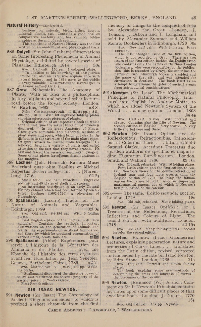 Natural History—continued. Sections on animals, birds, fishes, insects, minerals, fossils, etc. Contains a good deal on comparative anatomy and has valuable biblio- graphies at the end of each section. This handbook of Natural History was the first written on an anatomical and physiological basis 586 Dalyell (Sir John Graham) Observations on Some Interesting Phenomena in Animal Physiology, exhibited by several species of Planariae. Edinburgh, 1814 30s 8vo. Half calf. 150 pp. 1 coloured plate. “In addition to his knowledge of antiquarian lore he had also an extensive acquaintance with natural history, and in 1814 gave to the public his very Valuable ‘‘ Observations oa several species i of Planariae.’’—(D.N.B.). 387 Grew (Nehemiah) The Anatomy of Plants. With an Idea of a philosophical history of plants and several other lectures read before the Royal Society. London, W. Rawlins, 1682 £8 8s Folio. Contemporary calf. 1111.,24pp.; 511, 304 pp., 10 ll. With 83 engraved folding plates showing microscopic pictures of plants. Original edition of an important book in which for the first time the sexual function of flowers is discussed. ‘‘In his great Anatomy of Plants, Grew gives admirable and elaborate sections of plant stems and roots, which bring out clearly the difference in the structure of the main plant types. Of spiral vessels he learned from Malpighi. He followed them in a variety of plants and called attention to the fact that they never branch. He saw and traced the vessels of seedlings ’’ (Singer). Some of.the plates havef¥some discolourations in the margins. 588 Lochner (Joh. Heinrich) Rariora Musei Besleriani quae olim Basilius et Michael Rupertus Besleri collegerunt .. . [Nurem- berg], 1716 £2 2s Small folio. Old calf, rebacked. Engraved portrait and 40 plates of shells and stones. An interesting description of an early Natural History cabinet which had been formed by Mich.- Fried. Lochner (1662-1720), a physician of Nuremberg. | 989 Spallanzani (Lazaro) Tracts on the Nature of Animals and Vegetables. Edinburgh, 1799 £3 3s 8vo. Old calf. 8+394 pp. With 6 folding plates. First English edition of the ‘‘ Opusculi di fisica animale.’ Contains the author’s important observations on the generation of animals and plants, the experiments on artificial fecundation and those by which he produced regeneration of various limbs, heads, tails, etc. 590 Spallanzani (Abbé) Expériences pour servir a Vhistoire de la Génération des Animaux et des Plantes avec. une Ebauche de l’histoire des étres organisés avant leur fécondation par Jean Senebier. Geneva, Barthelemi Chirol, 1785 £2,258 8vo. Mottled calf. 2 11., xcvi., 413 pp. 3 fold- | ing plates. “ Spallanzani discovered the digestive power of saliva and reaffirmed the solvent property of the gastric juice . . .’’—GARRISON. First French edition. SIR {SAAC NEWTON. 591 Newton (Sir Isaac) The Chronology of Ancient Kingdoms amended, to which is prefixed a short chronicle from the first CABLE ADDRESS : 49 memory of things to the conquest of Asia by Alexander the Great. .London, J. Tonson, J. Osborn and T. Longman, and sold by Alexander Symmer and William Monro, Booksellers in Edinburgh, 1728 30s 4to. New half calf. With 3 plates. First EDITION. The ‘‘ Edinburgh ’’ issue of the first edition, which is not recorded by Gray. There are two issues of the first edition besides the Dublin issue. One contains only the names of the three London booksellers, who were responsible for the publica- tion (this is recorded by Gray), the other has the names of two Edinburgh booksellers added and the name of that city, and was intended for circulation in Scotland. The book itself‘is an attempt to determine the dates of ancient events from astronomical considerations. SS9laNewton (Sir Isaac) The Mathematical Principles of Natural Philosophy, trans- lated into English by Andrew Motte, to which are added Newton’s System of the World ...a new edition. London, 1803 £4 4s Half calf. 3 vols. With portrait and Contains also the Life of Newton. The A very 8vo. plates. second edition in English. Very scarce. little spotted here and there. 592 Newton (Sir Isaac) Optice sive de Reflexionibus, Refractionibus, Inflexioni- bus et Coloribus Lucis .. . latine reddidit Samuel Clarke. Accedunt Tractatus duo ejusdem authoris de specibus et magnitu- dine Figurarum Curvilinearum. London, Smith and Walford, 1706 £3 10s 4to. Oldcalf, rebacked. With 16 folding plates. First Latin edition and the first edition to con- tain Newton’s views on the double refraction of Iceland spar and four more queries than the English edition of 1704, including the famous one on the nature of light. Also two important mathematical papers, one of which is Newton’s first publication on the calculus. 5924—_—- The same. Fditio secunda, auctior. London, 1719 18s 8vo. Old calf, rebacked. Many folding plates. 593 Newton (Sir Isaac) Opticks: or a Treatise of the Reflections, Kefractions, Inflections and Colours of Light. The second edition, with additions. . London, 1718 £2 10s 8vo. Old calf. Many folding plates. Second issuefof the second edition. Barrow (Isaac) Geometrical Lectures, explaining generation, nature and properties of Curve Lines... translated from the Latin edition, revised, corrected and amended by the late Sir Isaac Newton, by Edm. Stone. London, 1735 21s 8vo. Old calf. Portrait and eleven folding plates. The book explains some new methods of determining the areas and tangents of curves— the forerunner of the calculus. 595 Newton. [Emerson (W.)| A short Com- ment on Sir I. Newton’s Principia, contain- ing notes upon some difficult places of that excellent book. London, J. Nourse, 1770 15s 8vo. Old half calf. 157 pp. 5 plates.