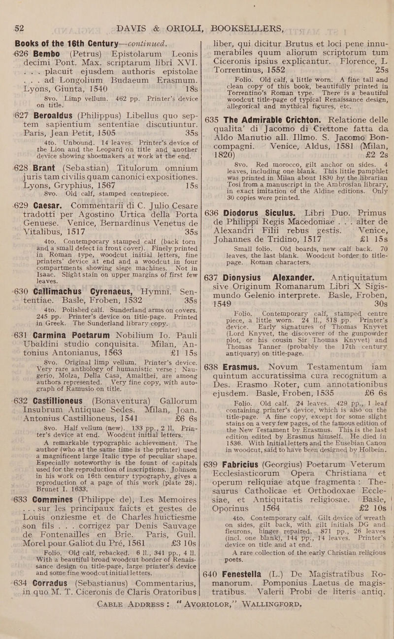 Books of the 16th Century—continued. 626 Bembo (Petrus) Epistolarum Leonis decimi Pont. Max. scriptarum libri XVI. ... placuit ejusdem authoris epistolae ... ad Longolium Budaeum Erasmum. Lyons, Giunta, 1540 18s 8vo. Limp vellum. 462 pp. Printer’s device on title. ‘627 Beroaldus (Philippus) Libellus quo sep- tem sapientium sententiae discutiuntur. Paris, Jean Petit, 1505 30S 4to. Unbound. 14 leaves. Printer’s device of the Lion and the Leopard on title and another device showing shoemakers at work at the end. 628 Brant (Sebastian) Titulorum omnium juris tam civilis quam canonici expositiones. Lyons, Gryphius, 1567 15s 8vo. Old calf, stamped centrepiece. 629 Caesar. Commentarii di C. Julio Cesare tradotti per Agostino Urtica della Porta Genuese. Venice, Bernardinus Venetus de Vitalibus, 1517 35s 4to. Contemporary stamped calf (back torn and a small defect in front cover). Finely printed in Roman type, woodcut initial letters, fine printers’ device at end and a woodcut in four compartments showing siege Machines. Not in Isaac. Slightstain on upper margins of first few leaves. ‘630 Callimachus Cyrenaeus, Hymni. tentiae. Basle, Froben, 1532 4to. Polished calf. 245 pp. Printer’s device on title-page. in Greek. The Sunderland library copy. ‘631 Carmina Poetarum Nobilium Io. Pauli Ubaldini studio conquisita. Milan, An- tonius Antonianus, 1563 £1 15s 8vo. Original limp vellum. Printer’s device. Very rare anthology of humanistic verse; Nau- gerio, Molza, Della Casa, Amalthei, are among authors represented. Very fine copy, with auto- graph of Ramusio on title. 632 Castillioneus Insubrum Antiquae Sedes. Antonius Castillioneus, 1541 £6 6s S8vo. Half vellum (new). 133 pp., 2 11. Prin- ter’s device at end. Woodcut initial letters. A remarkable typographic achievement. The author (who at the same time is the printer) used a magnificent large Italic type of peculiar shape. Especially noteworthy is the fount of capitals used for the reproduction of inscriptions. Johnson in his work on 16th century typography, gives a reproduction of a page of this work (plate 28). Brunet I. 1633. ‘633 Gommines (Philippe de), Les Memoires ...sur les principaux faicts et gestes de Louis onziesme et de Charles huictiesme son fils . . . corrigez par Denis Sauvage de Fontenailles en Brie. Paris, Guil. Morel pour Galiot du Pré, 1561 £3 10s Folio. ‘Old calf, rebacked. 6 1l., 341 pp., 4 Il. With a beautiful broad woodcut border of Renais- sance design on title-page, large printer’s device and some fine woodcut initial letters. 634 Goerradus (Sebastianus) Commentarius, in quo M. T. Ciceronis de Claris Oratoribus CABLE ADDRESS: Sen- 35s Sunderland arms on covers. Printed (Bonaventura) Gallorum Milan, Joan. liber, qui dicitur Brutus et loci pene innu- merabiles quum aliorum scriptorum tum Ciceronis ipsius explicantur. Florence, L Torrentinus, 1552 25s Folio. Old calf, a little worn. A fine tall and clean copy of this book, beautifully printed in Torrentino’s Roman type. There is a beautiful woodcut title-page of typical Renaissance design, allegorical and mythical figures, etc. 635 The Admirable Crichton. Relatione delle qualita’ di Jacomo di Crettone fatta da Aldo Manutio all. Illmo. S. Jacomo Bon- compagni. Venice, Aldus, 1581 (Milan, 1820) £225 8vo. Red morocco, gilt anchor on sides. 4. leaves, including one blank. This little pamphlet was printed.in Milan about 1830 by the librarian Tosi from a manuscript in the Ambrosian library, in exact imitation of the Aldine editions. Only 30 copies Were printed. 636 Diodorus Siculus. Libri Duo. Primus de Philippi Regis Macedoniae . . . alter de Alexandri Filii rebus_ gestis. Venice, Johannes de Tridino, 1517 £1 15s Small folio. Old boards, new calf back. 70 leaves, the last blank. Woodcut border to title- page. Roman characters, 637 Dionysius Alexander. Antiquitatum sive Originum Romanarum Libri X Sigis- mundo Gelenio interprete. Basle, Froben, 1549 30s Folio. Contemporary calf, stamped centre piece, a little worn. 24 ll., 518 pp. Printer’s device. Early signatures of Thomas Knyvet (Lord Knyvet, the discoverer of the gunpowder plot, or his cousin Sir Thomas Knyvet) and Thomas Tanner (probably the 17th century antiquary) on title-page. 638 Erasmus. Novum Testamentum iam quintum accuratissima cura recognitum a Des. Erasmo Roter, cum. annotationibus ejusdem. Basle, Froben, 1535 £6 6s Folio. Old calf. 24 leaves. 429 pp., 1 leaf containing printer’s device, which is also on the title-page. A fine copy, except for some slight stains on a very few pages, of the famous edition of the New Testament by Erasmus. This is the last edition edited by Erasmus himself. He died in 1536. With Initialletters and the Eusebian Canon in woodcut, said to have been designed by Holbein. 639 Fabricius (Georgius) Poetarum Veterum Ecclesiasticorum Opera Christiana et operum reliquiae atque fragmenta: The- saurus Catholicae et Orthodoxae Eccle- siae, et Antiquitatis religiosae. © Basle, Oporinus 1564 4to. Contemporary calf, Gilt device of wreath on sides, gilt back, with gilt initials DG and fleurons, hinges repaired. 871 pp., 26 leaves (incl. one blank), 144 pp., 14 leaves. Printer’s device on title and at end. A rare collection of the early Christian religious poets. 640 Fenestella (L.) De Magistratibus Ro- manorum. Pomponius Laetus de magis- tratibus. WValerii Probi de literis antiq.