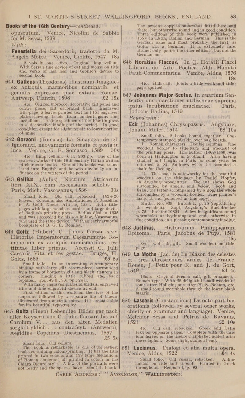 Books of the 16th Gentury—continued. opuscutum. Venice, Nicolini de Sabbio for M: Sessa, 1539 With : | Fenestella dei Sacerdotii, tradotto da M. Angelo Motta. Venice, Giolito, 1547 18s 2 vols in one..,8vo.. Original limp vellum. With Sessa’s fine device of cat and mouse on title and verso of last leaf and Giolito’s device to second book, 641 Galleus (Theodorus) iWlastaanl Imagines ex antiquis marmoribus nominatib. et gemmis expressae quae extant Komae. Antwerp, Plantin, 1598 £2 15s 4to. Old red morocco, decorative gilt panel and centre piece, gilt decorated back. Engraved title-page, 5 leaves printed text and 151 engraved medallions. in a decorative binding of the period. In good condition exeept for slight repair to lower portion -of spine, 642 Garzoni (Tomaso) bias Sinagoga de gl © Fgnoranti, nuovamente formata et posta in luce: . Venice, G:.B.,.Somasco, 1589 30s 4to. Limp vellum. 6 Il:, 203 pp. One of the scarcest works of this 16th century Italian writers of character books. One of his books was trans- fluence on the writers of the period. 643 Gellius (Aulus) libri .XIX., cum Paris, Mich. Vascosanus, 1536 Small folio. Old calf, rebacked. 162+426 leaves, Contains. also Annotationes P..Mosellani in A. Gellii, Noctes Atticae, 1534. Both title- pages with large woodcut border and large device of Badius’s printing press. Badius died in 1535 and was succeeded by his son-in-law, Vascosanus, who used the same device. With an early armorial bookplate of B. G. E. Bouillet. 644 Goltz (Hubert) C. Julius Caesar sive Historiae Imperatorum Caéesarumque Ro- manorum ex antiquis numismatibus res- titutae Liber primus. Accessit C.. Julii Caesaris Vita et res gestae. Bruges, H. Goltz, 1563 RS 5s Small folio. In an interesting contemporary binding with large gilt centre-piece, surrounded by a frame of border in gilt and black, fleurons in corners. Binding a little rubbed and .back repaired. g.e., 49 ll., 231 pp., 24 ll. With many engraved plates of medals, engraved title and fine engraved device at end. First edition of this work on the lives of the emperors followed by a separate life of Caesar illustrated from ancient coins. It is remarkable for|its beautiful typography. 645 Goliz (Hugo) Lebendige Bilder, gar nach aller Keysern von C. Julio Caesare bis auf Carolum, V....aus den alten Medalien sorgfaltigklich . . contrafeyt. (Antwerp), Aegidius Copenius Diesthemius, 1557 £5 5s Noctium Atticarum Ascensianis scholiis... 30s Small folio. Old vellum, This book is remarkable as one of the earliest _» books containing colour-printing. It has the title printed in two colours and 138 large medallions of Roman emperors, all printed in. colour in the Chiaro Oscuro style. A few of the portraits were not ready and the spaces have been left blank. CABLE ADDRESS * : ENGLAND. 53 The present copy is somewhat foxed here \and there, but otherwise sound and in good condition. Three editions of this book were published in 1557, in Latin, Italian and German: Thisiis the German issue and most probably the first, as Goltz was a German, It is extremely rare. Brunet only quotes the other editions, but not the German one. 646 Horatius Flaccus, In Q. Horatii Flacci Librum,. de Arte. Poetica ,Aldi .Manutii Pauli Commentarius. Venice, Aldus, 1576 - 18s 4to. Half calf. Joints a little weak nA title- page spotted, 647 Johannes Major Scetus. In quartum Sen- tentiarum quaestiones utilissimae suprema ipsius lucubratione enucleatae. Paris, Jodocus Badius, 1519 Bound with : SUER GIS Eck (Johannes) Chrysopassus. Augsburg, Johann Miller, 1514 £8 10s Small folio. .2. books bound together. Con- temporary stamped pigskin over oak boards. T. Roman characters. Double columns. Fine woodcut border to title-page and woodcut of the printing press, The author (1468-1550) :was born at Haddington in Scotland. After having studied and taught in Paris for some years he returned to St. Andrews where he occupied a _chair for theology If. This book is noteworthy for the beautiful woodcut on. the title-page by Daniel Hopfer, an Augsburg woodcutter. The cut shows God surrounded by angels, and below, Jacob and Esau, the’latter accompanied by a dog, the whole | surrounded by\a woodcut border. Fine printer’s _maark at end (coloured in this copy). Muther No, 939. Butsch I., p. 20 (reprodu¢ing the woodcut). Zapf, Augsburg’ s Buchdrucker p. 75. Proctor 10824. A few insignificant round wormboles at beginning’ and end, otherwise in fine condition, in a pleasing contemporary binding. 648 Justinus, . Historiarum -Philippicarum Epitoma... Paris, Jacobus de FUME bbe! erenrre . 15s _8vo. Old calf, gilt. Small ‘woodcut on _title- ‘page. — et. tres chrestiennes armes de. France. Rouen, J. Petit pour’ R. and J. du Gort, 1840. ‘£4 4s 16mo. Original French calf, gilt ornaments. Roman type. With 38 deligh tful Small woodcuts, some after Holbein, one after H. S. Beham, etc. A small round, wormhole through the lower blank margin. 650 Lascaris iconstentaiis De octo partibus orationis (followed:by several other works, chiefly on grammar and language). Venice, Melchior Sessa and Petrus de Ravanis, Me i 2 Meee + £2 10s 4to. Old calf, rebacked. Greek and Latin text on opposite’ pages. 'Complete with the ‘rare -four leaves on the Hebrew alphabet added. after _ the colophon., Some slight stains at end. 651 Lucianus. Dialogi et alia multa opera. Venice, Aldus, 1522 £4 ds Small folio. Old russia,’ rebacked. Aldine anchor on title and at end. Printed in Greek throughout. Renouard,'p. 95.