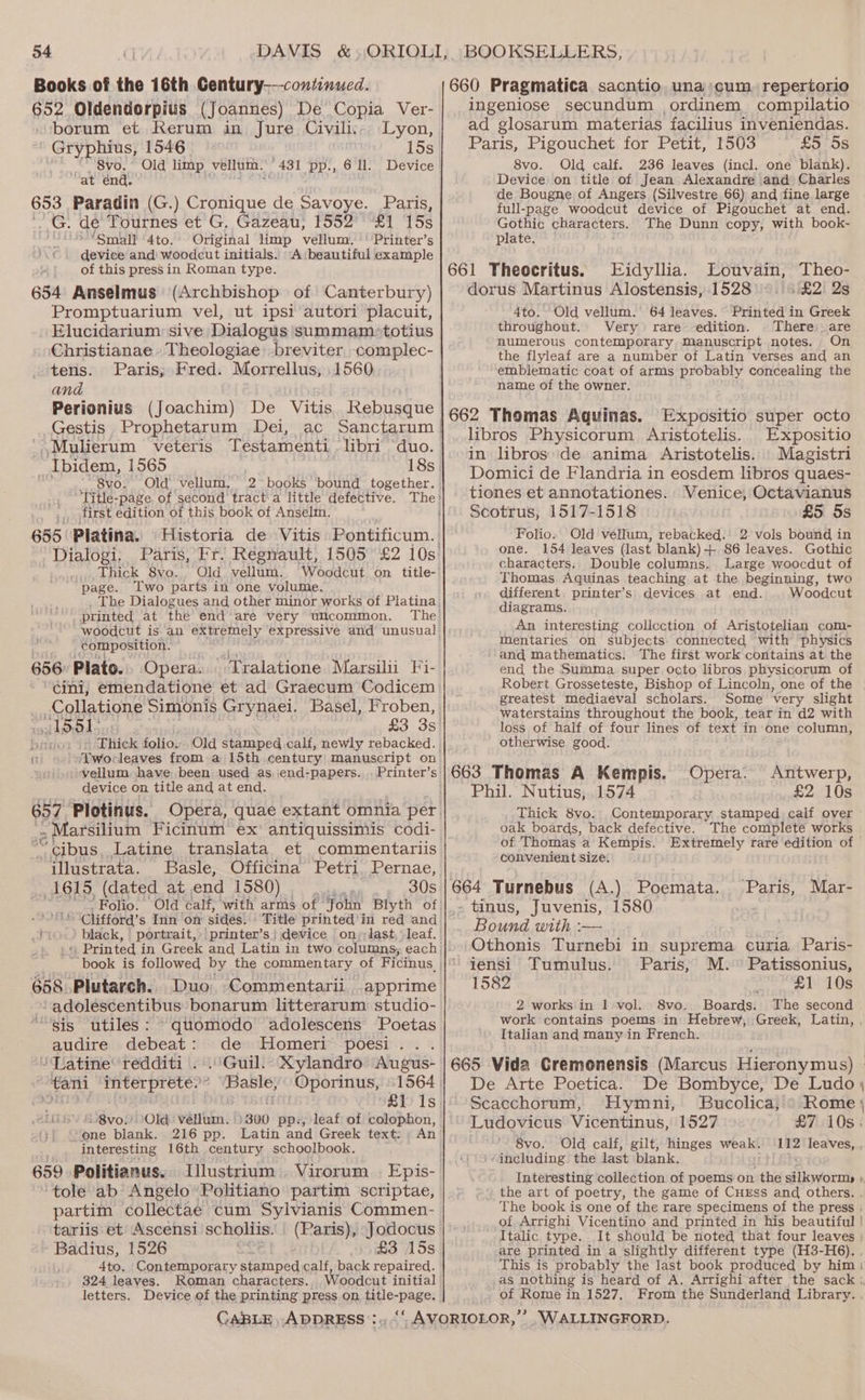 Books of the 16th Century-—-continued. 652 Oldendorpius (Joannes) De Copia Ver- borum et Kerum in Jure Civili... Lyon, ' Gryphius, 1546 15s “ 8vo.° Old limp vellum. | 431 pp., 6 ll. Device “at énd. 653 Paradin (G.) Cronique de Savoye. Paris, ..G. de’ Tournes et G, Gazeau, 1552° ‘£1 15s Small 4to. Original limp vellum. Printer’s device and woodcut initials. -A:beautiful example of this press in Roman type. 654 Anselmus (Archbishop of Canterbury) Promptuarium vel, ut ipsi autori placuit, Elucidarium sive Dialogus summam-totius Christianae. Theologiae: breviter, complec- tens. Paris; Fred. Morrellus, 1560 and Gestis Prophetarum Dei, Ibidem, 1565 . - 8vo. Old’ vellum. Title-page. of second tract'a little defective. first edition of this book of Anselm. 655 Platina. Historia de Vitis Pontificum. 2 books bound together. Dialogi: Paris, Fr! Réegnault, 1505°£2 10s: Thick 8vo. Old vellum. Woodcut on title- page. Two parts in one volume. The Dialogues and other minor works of Platina printed at the end are very ulcommon. woodcut is an extremely expressive and unusual composition. 656: Plato. Opera. Tralatione Marsilii Fi- “¢ini, emendatione et ad Graecum Codicem Collatione Simonis Grynaei. Basel, Froben, oS 51° £3 3s br “Thick folio. Old stamped calf, newly rebacked. fr ‘Devoe leaves from a 15th century manuscript on vellum have been used as. end-papers...Printer’s device on title and at end. cre Plotinus. arsilium Ficinum ex’ antiquissimis codi- ot bus. Latine translata et commentariis “illustrata. Basle, Officina Petri. Pernae, 1615, (dated at end 1580) 30s Folio. Old calf, “with arms of John Blyth of MEL Clifford’ s Inn on sides. Title printed’ in red and a4 black, | portrait, 658 Plutarch. Duo Commentarii apprime -adolescentibus bonarum litterarum: studio- sis utiles: quomodo adolescens Poetas audire debeat: de Homeri poesi... /Qatine redditi . .'Guil. Xylandro Augus- tani interprete?* ‘Basle, Oporinus, +1564 prrpteererase | ct #iv 1s 21S &amp;-8voy Old vellum. )300 pp, leaf of colophon, “one blank. 216 pp. Latin and Greek text: ; An interesting 16th century schoolbook. 659 Politianus. Illustrium Virorum | Epis- ‘tole ab Angelo’ Politiano partim scriptae, partim collectae cum Sylvianis Commen- tariis et Ascensi scholiis. Badius, 1526 £3 15s 4to. Contemporary stamped calf, back repaired. 324 leaves. Roman characters. Woodcut initial letters. Device of the printing press on, title-page. phi 660 Pragmatica sacntio. una’ cum. repertorio ingeniose secundum ordinem compilatio ad glosarum materias facilius inveniendas. Paris, Pigouchet for Petit, 1503 £5758 8vo. Old calf. 236 leaves (incl. one blank). Device on title of Jean Alexandre and Charles de Bougne of Angers (Silvestre 66) and fine large full-page woodcut device of Pigouchet at end. Gothic characters. The Dunn copy, with book- plate. 661 Theocritus. Eidyllia. Louvain, Theo- dorus Martinus Alostensis, 1528 £2) 2s 4to. Old vellum.’ 64 leaves. Printed in Greek throughout. Very rare edition. There are numerous contemporary Manuscript notes. On the flyleaf are a number of Latin verses and an emblematic coat of arms probably concealing the name of the owner. 662 Thomas Aquinas. Expositio super octo libros Physicorum Aristotelis. Expositio in libros de anima Aristotelis. Magistri Domici de Flandria in eosdem libros quaes- tiones et annotationes. Venice, Octavianus Scotrus, 1517-1518 £5 5s Folio. Old vellum, rebacked. 2 vols bound in one. 154 leaves (last blank)-+ 86 leaves. Gothic characters: Double columns, Large woocdut of Thomas Aquinas teaching at the beginning, two different. printer’s devices at end. . Woodcut diagrams. An interesting collcction of Aristotelian com- Mentaries on subjects. connected with physics ‘and mathematics. The first work contains at the end the Summa. super Octo libros physicorum of greatest mediaeval scholars. Some very slight waterstains throughout the book, tear in d2 with loss of half of four lines of text in one column, otherwise good. 663 Thomas A Kempis. Phil. Nutius, 1574 £2 10s _. Thick 8vo. Contemporary stamped calf over oak boards, back defective. The complete works of Thomas a Kempis. Extremely rare edition of convenient size. 664 Turnebus (A.) Poemata. - tinus, Juvenis, 1580 Bound with :— Othonis Turnebi in suprema curia Paris- Opera. Antwerp, ‘Paris, Mar- iensi Tumulus. Paris, M.° Patissonius, 1582 x £1 10s 2 works in 1 vol. S8vo,. Boards. The second Italian and many in French. De Arte Poetica. De Bombyce, De Ludo \ { Scacchorum, Hymni, Bucolica, © Rome Ludovicus Vicentinus, 1527 £7 10s. 8vo. Old calf, gilt, hinges weak. 112 leaves, ‘including. the last blank. Interesting collection of poems on the dikyorm . of Arrighi Vicentino and printed in his beautiful Italic type. are printed in a slightly different type (H3-H6). This is probably the last book produced by him