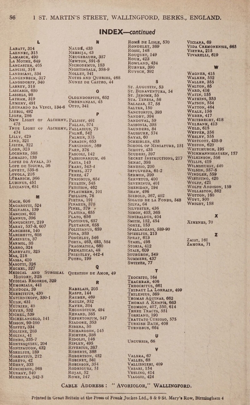 L N LaBattT, 314 Naup#, 433 LAENNEC, 315 NEBRIJA, 43 LAMARCK, 490 NEUGEBAUER, 357 La Mortue, 649 Newton, 591-8 LANCASTER, 405 NicHopEmus, 183 Lancis1, 316 NIGHTINGALE, 358-9 LANDRIANI, 534 No.tet, 541 LANGENBECK, 317 NOTES AND QUERIES, 468 wocon 340 NUNEZ DE CASTRO, 44 ARREY, 318 phen 650 i) pretatany se OLDENDORPIUS, 652 LEMERY, 491 ORDENANZAS, 45 LEONARDO DA Vince, 194-6 OTTO, 341 pide 492 P IGER, 286 ee Light OF ALCHEMY, RALERY 46] ALLAS, 374 True Licut or ALCHEMY, ParLaptius, 75 474 Paum#, 542 us aig aap: 375 IND, fe ARADIN, 653 puae ae PARKINSON, 569 OBB, Parr, 376 Locuner, 588 Pascout, 142 Lomazzo, 188 PAssSIONARIUM, 46 Lopez DE AYALA, 35 Pasta, 143 Lope pr StcurA, 36 Peart, 543-4 ahd bh ee PEMEL, 377 OYOLA, 21 PErReEz, 47 LOBARSCH, 366 PERIONIUS, 654 Lusinus, 451 Prtretin, 545 Lucranvus, 651 PETITION, 462 PFLAUMERN, 101 PuHILuips, 76 Macu, 606  PretrRA, 19] MaGarorm!, 524 PINAEUS, 378 Matvasia, 139 _ PIne., 379 « Mancini, 601 PLATINA, 655 Mannus, 396 PLaTo, 656 Manuscript, 219 PLoTINus, 657 Marat, 537-8, 607 PLUTARCH, 658 MARCHESE, 140 PoLiTIANus, 659 MARCHETTI, 608 Pona, 383 MARINEUS, 37 PONCELET, 546 Porta, 463, 493, 584 peo, 36 PRAGMATICA, 660 ese 325 PReMaTIcas, 48 Mas. 218 PRIESTLEY, 442-4 Massa, 410 Putz, 199 MasormTI, 326 MECKEL, 327 Q MEDICAL AND SURGICAL QuzstTion DE AMoR, 49 History, 328 MeEpIcaL Rscorps, 329 R MEMORIALS, 44] Mrnboza, 39 RABELAIS, 205 Mersitzivus, 430 Raspe, 144 METCHNIKOFF, 330-1 RAvuBER, 469 Meun, 431 RAvuLIn, 352 MzURIER, 40 RaYER, 384 MEYER, 332 RECONDITUM, 494 MicueEt, 539 - RENARD, 385 MICHELANGELO, 141 REPERTORIUM, 547 Misson, 99-100 Rrapore, 353 MorFet, 334 - RrBeRA, 50 MOLIERE, 203 RICHARDSON, 145 Mouina, 41 RICHTER, 386 Monro, 335-7 RIpo.rFi, 146 MonTESQUIEU, 204 RIpLey, 495 MoNTFAUCON, 432 RIVERIvsS, 387 MorRELIvs, 189 Roserts, 388 MorENTIUS, 212 ROBERTSON, 452 MoRETO, 42 ROBINET, 561 Mutaury, 333 RoBINnson, 354 Murcuison, 568 RopriGuEz, 51 Murray, 540 Rojas, 52 Mursinna, 342-3 Roms, 147 Romt# pe Lisxz, 570 RONDELET, 389 RosslI, 148 Rovuguet, 149 Roux, 423 ROWLAND, 434 RuBNER, 390 Ruyscu, 392 St. AUGUSTIN, 53 ST. BONAVENTURA, 54 ST. JEROME, 55 Sta, TERESA, 56 SALAZAR, 57, 58 SALTER, 150 SANCTORIUS, 393 SANDBY, 394 SANDOVAL, 59 SASSONIA, 395 SAUNDERS, 84 SAUSSURE, 574 SCHEIBLER, 453 ScHOOL oF MINIATURE, L51 SCUDERI, 397 SECRET INSTRUCTIONS, 217 SENAC, 398 SENESIO, 200 SEPULVEDA, 61-2 SERMON, 399 SERVETUS, 400 SEVERINUS, 401 SHERIDAN, 194 SHAW, 496 SIEBOLD, 367, 402 SIGAUD DE LA Fonps, 548 SILVA, 64 SILVESTER, 436 Simon, 408, 368 SINIBALDUS, 404 SMITH, 152, 454 SortE, 153 SPALLANZANI, 589-90 SPIZELIUS, 213 SpraAt, 613 STAHL, 498 Stair, 609 StuRGEON, 549 SUMMERS, 437 SWITZER, 77 T Teocrito, 164 THACKRAH, 406 TuHEOocRITUS, 661 TuiBauTt La Lorrain, 499 THILENIUS, 369 Tuomas AQuInas, 662 Tuomas A KempPis, 663 TuHomson, 407, 550, 614 THREE Tracts, 551 ToORRIANO, 190 TRATTATO CurRtosO, 575 TURKISH BATH, 408 TuRNEBUS, 664 U UrRcuRRIS, 66 Vv VALERA, 67 VALLES, 68 VALLISNIERI, 409 VASARI, 154 VESLING, 414 Viacacio, 424 VICIANA, 69 VIDA CREMONENSIS, 665 ViEyRa, 215 VIVARELLI, 619 WAGNER, 415 WALKER, 552 WALLER, 355 WALTON, 85 Warp, 416 Watin, 155 Warkins, 553 Watson, 554 Watton, 464 WEALE, 156 WEBER, 417 WEITBRECHT, 418 WELBANK, 413 WE Lp, 615 WEPFER, 356 WEsLEY, 555 WEstcort, 438-9 WEsToN, 620 WHITCHURCH, 195 WICKMANNSHAUSEN, 157 WILKINSON, 556 WIL1Is, 419 WILMsHuRsT, 440 WILson, 557-8 WINDLER, 559 WIRTZUNG, 420 Wotrr, 421 Wore Appison, 159 WOLLASTON, 562 Worton, 160 Woyr, 500 Wricut, 158 Xx XIMENES, 70 Zaist, 161 ZAMORA, 71