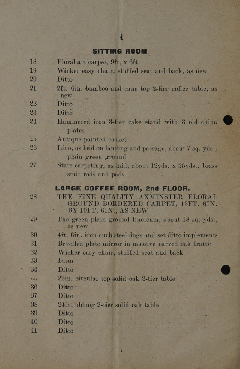 _4 SITTING ROOM. Floral art carpet, 9ft, x 6£t. Wicker easy chair, stuffed seat and back, as new Ditto . 2ft. Gin. bamboo and cane top 2-tier coffee table. ag Ties _ new | Ditto Ditto be Hammered iron 3-tier cake stand vith 3 old china @. plates ht: ee wee Antique painted casket et Lino, as laid on landing and passage, about 7 sq. yds., plain green ground Stair carpeting, as laid, about Leyds. x 2oyds., brass _ coe rods and pads LARGE COFFEE ROOM, 2nd FLOOR. THE FINE QUALITY AXMINSTER FLORAL GROUND BORDERED CARPET, 13FT. 6IN. BY 10FT. 6IN’, AS NEW The green plain eround hnoleum, about 18 sq. yds., as new 4ft. 6in. iron curb steel dogs and set ditto implements Bevelled plate mirror in massive carved oak frame Wicker easy chair, stuffed seat and back | Dito i Ditto &amp;&amp; ‘ 221n. circular top solid oake 2- ee labia 5 De Ditto - Ditto ) 24in. oblong 2- tier solid oak table Ditto Ditto Ditto