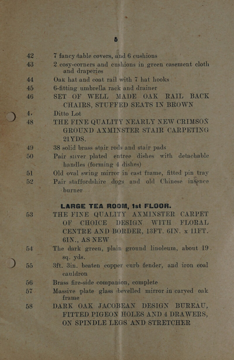 Mat 44 45 46 48 53 55 56 T fancy ttable covers, and 6 cushions * cosy-corners and cushions in green casement cloth and draperies Oak hat and coat rail with 7 hat hooks SET OF WELL MADE OAK RAIL BACK CHAIRS, STUFFED SEATS IN BROWN GROUND meg. Ae STATR CARPETING 21YDS. Pair siiver plated entree dishes with detachable handles (forming 4 dishes) : Old oval swing mirror in cast frame, fitted pin tray Pair staffordshire dogs and old Chinese inSence ‘burner LARGE TEA ROOM, tst FLGOR. OF CHOICE DESIGN WITH . FLORAL CENTRE AND BORDER, 13FT. 6IN. x 11FT. _ 6IN., AS NEW The dark green, plain ground linoleum, about 19 sq. yds. 3ft. 38in. beaten copper curb fender, and iron coal -eauldron . Brass fire-side companion, complete Massive plate glass bee mirror in carved oak frame _ DARK OAK JACOBEAN DESIGN ‘BUREAU, _ FITTED PIGEON HOLES AND 4 DRAWERS, ON SPINDLE LEGS AND STRETCHER