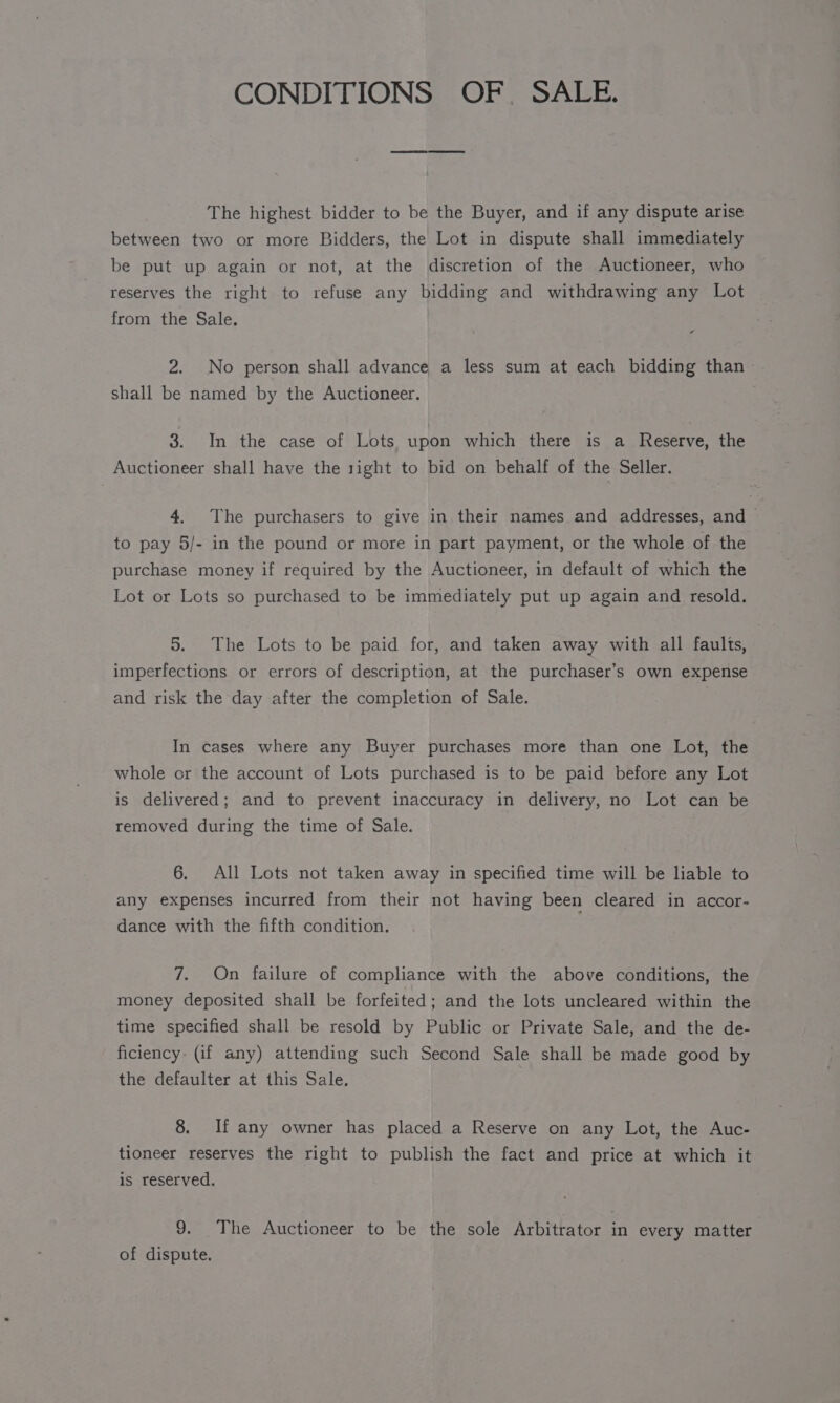 CONDITIONS OF. SALE. The highest bidder to be the Buyer, and if any dispute arise between two or more Bidders, the Lot in dispute shall immediately be put up again or not, at the discretion of the Auctioneer, who reserves the right to refuse any bidding and withdrawing any Lot from the Sale. 2. No person shall advance a less sum at each bidding than shall be named by the Auctioneer. 3. In the case of Lots upon which there is a Reserve, the Auctioneer shall have the 1ight to bid on behalf of the Seller. 4. The purchasers to give in their names and addresses, and &gt; to pay 5/- in the pound or more in part payment, or the whole of the purchase money if required by the Auctioneer, in default of which the Lot or Lots so purchased to be immediately put up again and resold. 5. The Lots to be paid for, and taken away with all faults, imperfections or errors of description, at the purchaser’s own expense and risk the day after the completion of Sale. In cases where any Buyer purchases more than one Lot, the whole or the account of Lots purchased is to be paid before any Lot is delivered; and to prevent inaccuracy in delivery, no Lot can be removed during the time of Sale. 6. All Lots not taken away in specified time will be liable to any expenses incurred from their not having been cleared in accor- dance with the fifth condition. 7. On failure of compliance with the above conditions, the money deposited shall be forfeited; and the lots uncleared within the time specified shall be resold by Public or Private Sale, and the de- ficiency: (if any) attending such Second Sale shall be made good by the defaulter at this Sale. 8. If any owner has placed a Reserve on any Lot, the Auc- tioneer reserves the right to publish the fact and price at which it is reserved. 9. The Auctioneer to be the sole Arbitrator in every matter of dispute.