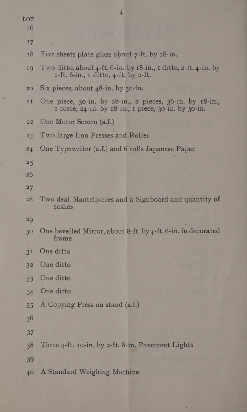 16 17 18 fe 20 2i 22 a3 24 25 26 27 28 “9 30 31 32 33 34 35 36 38 39 40 Five sheets plate glass about 7-ft. by 18-in. Two ditto, about 4-ft. 6-in. by 18-in., 1 ditto, 2-ft. 4-in. by I-ft. 6-in., 1 ditto, 4-ft. by 2-ft. Six pieces, about 48-in. by 30-in. One piece, 30-in. by 28-in., 2 pieces, 36-in. by 18-in., I piece, 24-in. by 18-in., 1 piece, 30-1n. by 30-in. One Motor Screen (a.f.) Two large Iron Presses and Roller One Typewriter (a.f.) and 6 rolls Japanese Paper Two deal Mantelpieces and a Signboard and quantity of sashes One bevelled Mirror, about 8-ft. by 4-ft. 6-in. in decorated frame . One ditto One ditto One ditto One ditto A Copying Press on stand (a.f.) Three 4-ft. 1o-in. by 2-ft. 8-in, Pavement Lights A Standard Weighing Machine