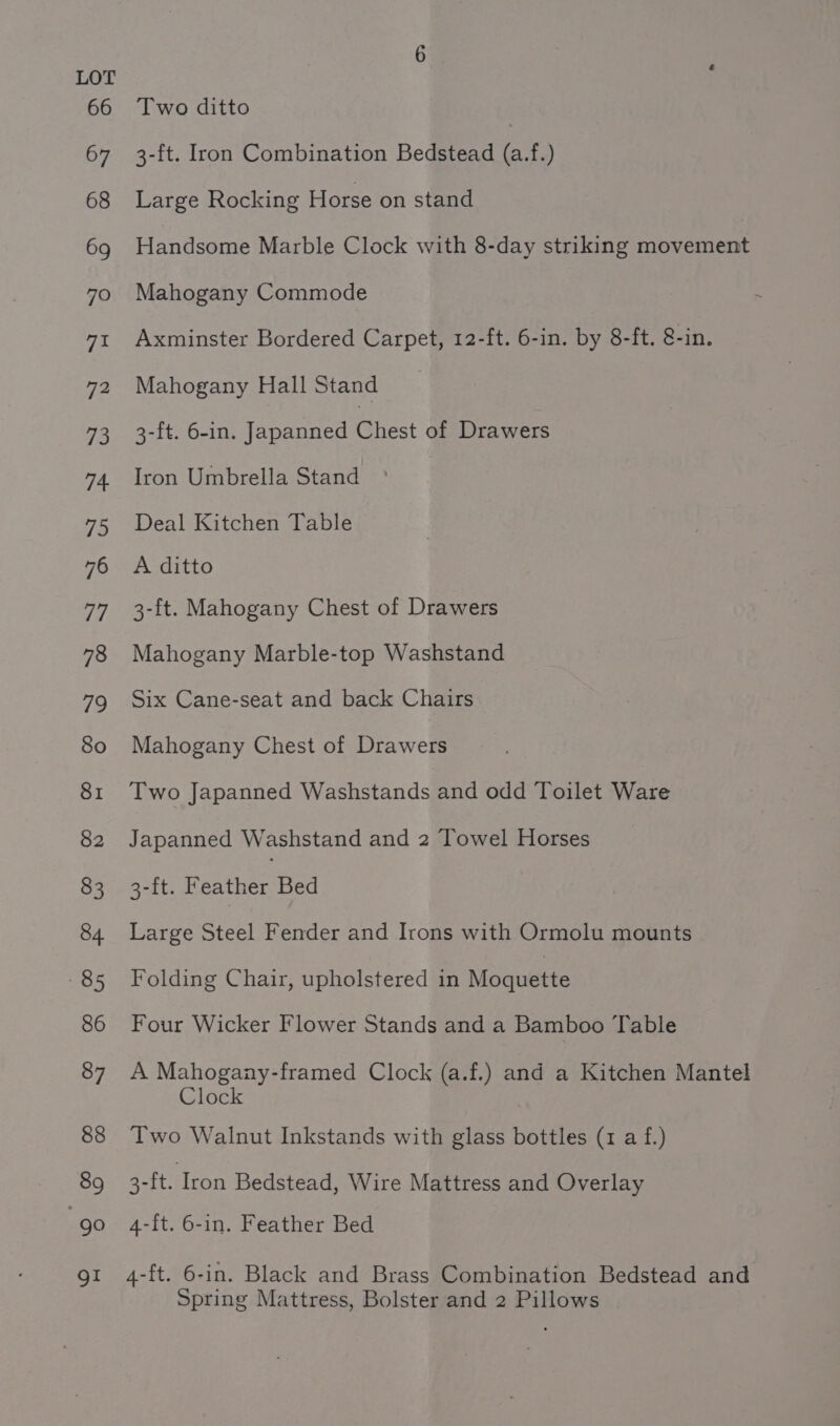 66 67 68 69 70 7a 72 fs: 74 75 76 i7 78 79 80 81 82 83 84 85 86 87 88 89 es gl Two ditto | 3-ft. Iron Combination Bedstead (a.f.) Large Rocking Horse on stand Handsome Marble Clock with 8-day striking movement Mahogany Commode Axminster Bordered Carpet, 12-ft. 6-in. by 8-ft. 8-in. Mahogany Hall Stand 3-ft. 6-in. Japanned Chest of Drawers Iron Umbrella Stand Deal Kitchen Table A ditto 3-ft. Mahogany Chest of Drawers Mahogany Marble-top Washstand Six Cane-seat and back Chairs Mahogany Chest of Drawers Two Japanned Washstands and odd Toilet Ware Japanned Washstand and 2 Towel Horses 3-ft. Feather Bed Large Steel Fender and Irons with Ormolu mounts Folding Chair, upholstered in Moquette Four Wicker Flower Stands and a Bamboo Table A Mahogany-framed Clock (a.f.) and a Kitchen Mantel Clock Two Walnut Inkstands with glass bottles (1 a f.) 3-ft. Iron Bedstead, Wire Mattress and Overlay 4-ft. 6-in. Feather Bed 4-ft. 6-in. Black and Brass Combination Bedstead and Spring Mattress, Bolster and 2 Pillows