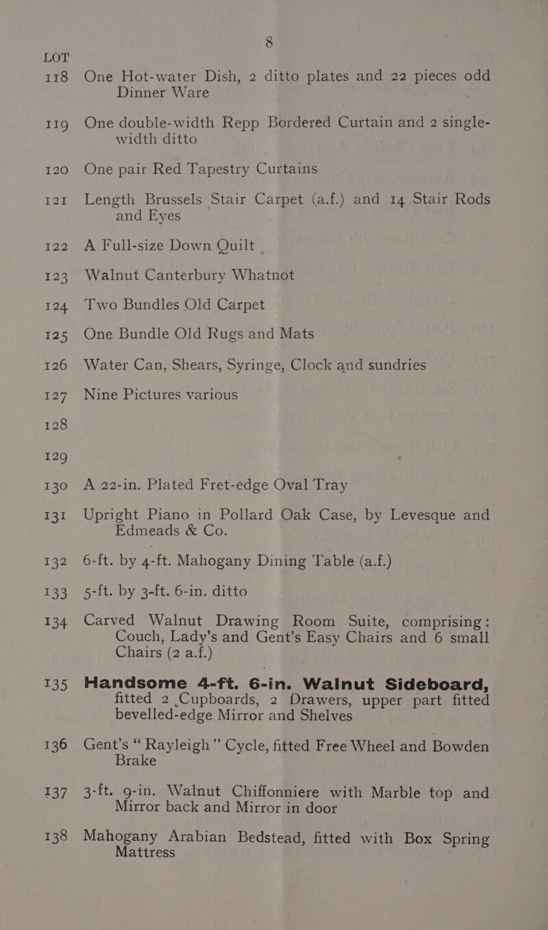 118 134 135 136 137 138 8 One Hot-water Dish, 2 ditto plates and 22 pieces odd Dinner Ware One double-width Repp Bordered Curtain and 2 single- width ditto One pair Red Tapestry Curtains Length Brussels Stair Carpet (a.f.) and 14 Stair Rods and Eyes A Full-size Down Quilt | Walnut Canterbury Whatnot Two Bundles Old Carpet One Bundle Old Rugs and Mats Water Can, Shears, Syringe, Clock and sundries Nine Pictures various A 22-in. Plated Fret-edge Oval Tray Upright Piano in Pollard Oak Case, by Levesque and Edmeads &amp; Co. 6-f[t. by 4-ft. Mahogany Dining Table (a.f.) 5-{t. by 3-ft. 6-in. ditto Carved Walnut Drawing Room Suite, comprising: Couch, Lady’s and Gent’s Easy Chairs and 6 small Chairs (2 a.f.) Handsome 4-ft. 6-in. Walnut Sideboard, fitted 2 Cupboards, 2 Drawers, upper part fitted bevelled-edge Mirror and Shelves Gent’s “ Rayleigh” Cycle, fitted Free Wheel and Bowden Brake 3-ft. g-in. Walnut Chiffonniere with Marble top and Mirror back and Mirror in door Mahogany Arabian Bedstead, fitted with Box Spring Mattress