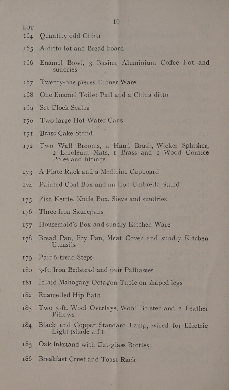 Quantity odd China A ditto lot and Bread board Enamel Bowl, 3 Basins, Aluminium Coffee Pot and sundries Twenty-one pieces Dinner Ware One Enamel Toilet Pail and a China ditto Set Clock Scales Two large Hot Water Cans Brass Cake Stand Two Wall Brooms, a Hand Brush, Wicker Splasher, 2 Linoleum Mats, 1 Brass and 1 Wood Cornice Poles and fittings A Plate Rack and a Medicine Cupboard Painted Coal Box and an Iron Umbrella Stand Fish Kettle, Knife Box, Sieve and sundries Three Iron Saucepans Housemaid’s Box and sundry Kitchen Ware Bread Pan, Fry Pan, Meat Cover and sundry Kitchen Utensils Pair 6-tread Steps 3-ft. fron Bedstead and pair Palliasses Inlaid Mahogany Octagon Table on shaped legs Enamelled Hip Bath Two 3-ft. Wool Overlays, Wool Bolster and 2 Feather Pillows Black and Copper Standard Lamp, wired for Electric Light (shade a.f.) Oak Inkstand with Cut-glass Bottles Breakfast Cruet and Toast Rack