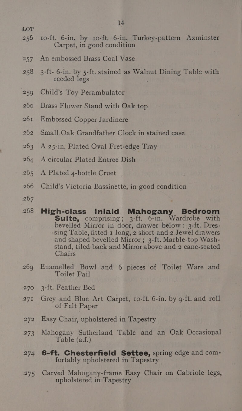256 mriy 258 259 260 261 262 263 264 265 266 267 268 269 270 271 272 273 274 275 14 1o-ft. 6-in. by 10-ft. 6-in. Turkey-pattern Axminster Carpet, in good condition An embossed Brass Coal Vase 3-ft- 6-in. by 5-ft. stained as Walnut Dining Table with reeded legs Child’s Toy Perambulator Brass Flower Stand with Oak top Embossed Copper Jardinere Small.Oak Grandfather Clock in stained case A 25-in. Plated Oval Fret-edge Tray A circular Plated Entree Dish A Plated 4-bottle Cruet Child’s Victoria Bassinette, in good condition High-class Inlaid Mahogany Bedroom Suite, comprising; 3-ft. 6-in. Wardrobe with bevelled Mirror in door, drawer below: 3-ft. Dres- sing Table, fitted 1 long, 2 short and 2. Jewel drawers and shaped bevelled Mirror; 3-ft. Marble-top Wash- stand, tiled back and Mirror above and 2 cane-seated Chairs Enamelled Bowl and 6 pieces of Toilet Ware and Toilet Pail 3-ft. Feather Bed Grey and Blue Art Carpet, 10-ft. 6-in. by 9-ft. and roll of Felt Paper Easy Chair, upholstered in Tapestry Mahogany Sutherland Table and an Oak Occasional Table (a.f.) 6-ft. Chesterfield Settee, spring edge and com- fortably upholstered in Tapestry Carved Mahogany-frame Easy Chair on Cabriole legs, upholstered in Tapestry —