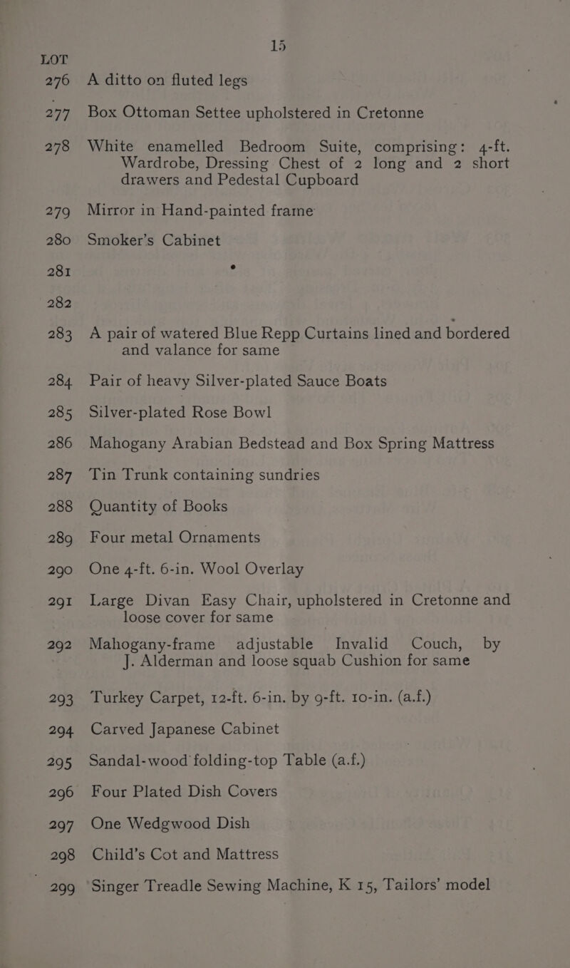Box Ottoman Settee upholstered in Cretonne White enamelled Bedroom Suite, comprising: 4-ft. Wardrobe, Dressing Chest of 2 long and 2 short drawers and Pedestal Cupboard Mirror in Hand-painted frame Smoker’s Cabinet A pair of watered Blue Repp Curtains lined and bordered and valance for same Pair of heavy Silver-plated Sauce Boats Pylemeniatad Rose Bowl Mahogany Arabian Bedstead and Box Spring Mattress Tin Trunk containing sundries Quantity of Books Four metal Ornaments One 4-ft. 6-in. Wool Overlay Large Divan Easy Chair, upholstered in Cretonne and loose cover for same Mahogany-frame adjustable Invalid Couch, by J. Alderman and loose squab Cushion for same Turkey Carpet, 12-ft. 6-in. by 9-ft. 1o-in. (a.f.) Carved Japanese Cabinet Sandal-wood folding-top Table (a.f.) Four Plated Dish ae One Wedgwood Dish Child’s Cot and Mattress