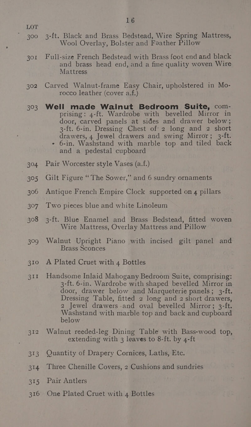 304, | ts) 306 397 308 3°9 310 311 16 3-ft. Black and Brass Bedstead, Wire Spring Mattress, Wool Overlay, Bolster and Feather Pillow Full-size French Bedstead with Brass foot end and black and brass head end, and a fine quality woven Wire Mattress Carved Walnut-frame Easy Chair, upholstered in Mo- rocco leather (cover a.f.) Well made Wainut Bedroom Suite, com- prising: 4-ft. Wardrobe with bevelled Mirror in door, carved panels at sides and drawer below; 3-ft. 6-in. Dressing Chest of 2 long and 2 short drawers, 4 Jewel drawers and swing Mirror; 3-ft. ¢ 6-in. Washstand with marble top. and tiled back and a pedestal cupboard Pair Worcester style Vases (a.f.) Gilt Figure “The Sower,” and 6 sundry ornaments Antique French Empire Clock supported on 4 pillars Two pieces blue and white Linoleum 3-ft. Blue Enamel and Brass Bedstead, fitted woven Wire Mattress, Overlay Mattress and Pillow Walnut Upright Piano with incised gilt panel and Brass Sconces A Plated Cruet with 4 Bottles Handsome Inlaid Mahogany Bedroom Suite, comprising: 3-ft. 6-in. Wardrobe with shaped bevelled Mirror in door, drawer below and Marqueterie panels; 3-ft. Dressing Table, fitted 2 long and 2 short drawers, 2 Jewel drawers-and oval bevelled Mirror; 3-ft. sahara with marble top and back and cupboard elow Walnut reeded-leg Dining Table with Bass-wood top, extending with 3 leaves to 8-ft. by 4-ft Quantity of Drapery Cornices, Laths, Etc. Three Chenille Covers, 2 Cushions and sundries Pair Antlers One Plated Cruet with 4 Bottles