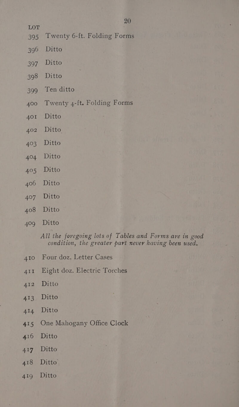 Twenty 6-ft. Folding Forms Ditto Ditto Ditto Ten ditto Twenty 4-ft. Folding Forms Ditto Ditto. Ditto Ditto Ditto Ditto Ditto Ditto Ditto All the foregoing lots of Tables and Forms are in good condition, the greater part nevey having been used. Four doz, Letter Cases Eight doz. Electric Torches Ditto Ditto Ditto One Mahogany Office Clock Ditto Ditto Ditto