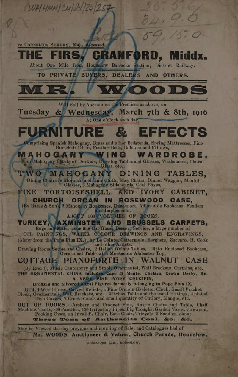 - 7) WH en] eu Ll) Yds Ya ~ ee re Contain is SurGey, Esq. 1 dé ceased,, THE die Be About One _ Mile fre ' OT Re RANF¢ RD, Middx. OW Barracks Station, District Railway. We Premises as above, on ay, March 7th &amp; 8th, 1916 One 0 solos each day, ITU RE &amp; EFFECTS &amp; Smprising Spanish Mahogany, Brass and other Bedsteads, Spring Mattresses, Fine Horsehair Abad Feather Beds, Bolsters and Pillows, ING WARDROBE, sing Tables and Glasses, Washstands, Chatat 8, etc., DINING TABLES,  oF} ; eal abn vi @loth, Easy Chairs, Dinner Waggon, Mantel ~ Glasses, 3 ogany Sideboards, Coal Boxes, ame oe D IVORY CABINET, OSEWOOD CASE, snport, Adjustable Bookcase, Foutors : ments, dOKS, oan SELS CARPETS, ,.Dess ervice, a large number of Matinee DEA WINGS AND ENGRAVINGS, pimiteragle, Berghem, Zuccaro, H. Cook i “ ists. Drawing Room Settee and Trains’ 2 Itali Walnnt Tables, Ditto Enclosed Bookcase, ; Occasional Table with Montacuto Alabaster Top, COTTAG Ee PIANOF TE IN WALNUT CASE (By Erard), Music Canterbury and Stor 2) Overmantel, Wall Brackets, Curtains, ete. THE al CE CHINA includes* apo di Monte, Chelsea, Crown Derby, &amp;c. RY FINE IVORY CRUCIFIX, ray and Silver dj al Figures formerly belonging to Pope Pius IX, Gilded Wood Cross Garved Reliefs, a Fine Ormolu Skeleton Clock, Small Rracket Clock, OvermantelsgWall Brackets, etc. Kitchen Table and the usual Fittings, 4 plated ‘Dish Covers, 2 Cruet Stands and small quantity of Cutlery, Mangle, etc. OUr OF DOORS. —Archery and Croquet Sets, Rustic Chairs and Table, Chaff Machine, Tanks, $00 Pantiles, 120 Irrigating Pipes, Pig Troughs, Garden Vases, Firewood, Packing Cases, an Invalid’: Chair, Bath Chair, Tricycle, 3 Saddles, about Three Toms of Anthracite Coal. &amp;c., &amp;c. __ May be Viewed the day previous and morning of Sale, and Catalogues had of eK, . “hepege ss “Mr. Woops, Auctioneer &amp; Valuer, Church Parade, Hounslow, ) = . Le - 4 THOMASONS LTD., HOUNSLOW, f- ae die? eer. ae. f . ;