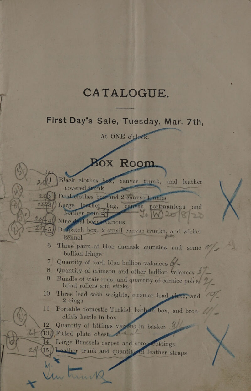 23 1 CATALOGUE. _ First Day’s Sale, Tuesday, Mar. 7th, canvas trunk, and leather a Te eens ee , portmanteau and atch box, 2 small eanvas trunks, and wicker ” a” * i Ot CT 7 kennel 6 Three pairs.of blue damask curtains and some wp, bullion fringe ‘ 7 I Quantity of dark blue bullion valances by. a 8 Quantity of crimson and other bullion Falanccs A fini 9 Bundle of stair rods, and quantity of cornice poles? ya blind rollers and sticks 2 rings chitis kettle in box 2 Quantity of fittings vay Vitted plate chest “Maan. Large Brussels carpet and so