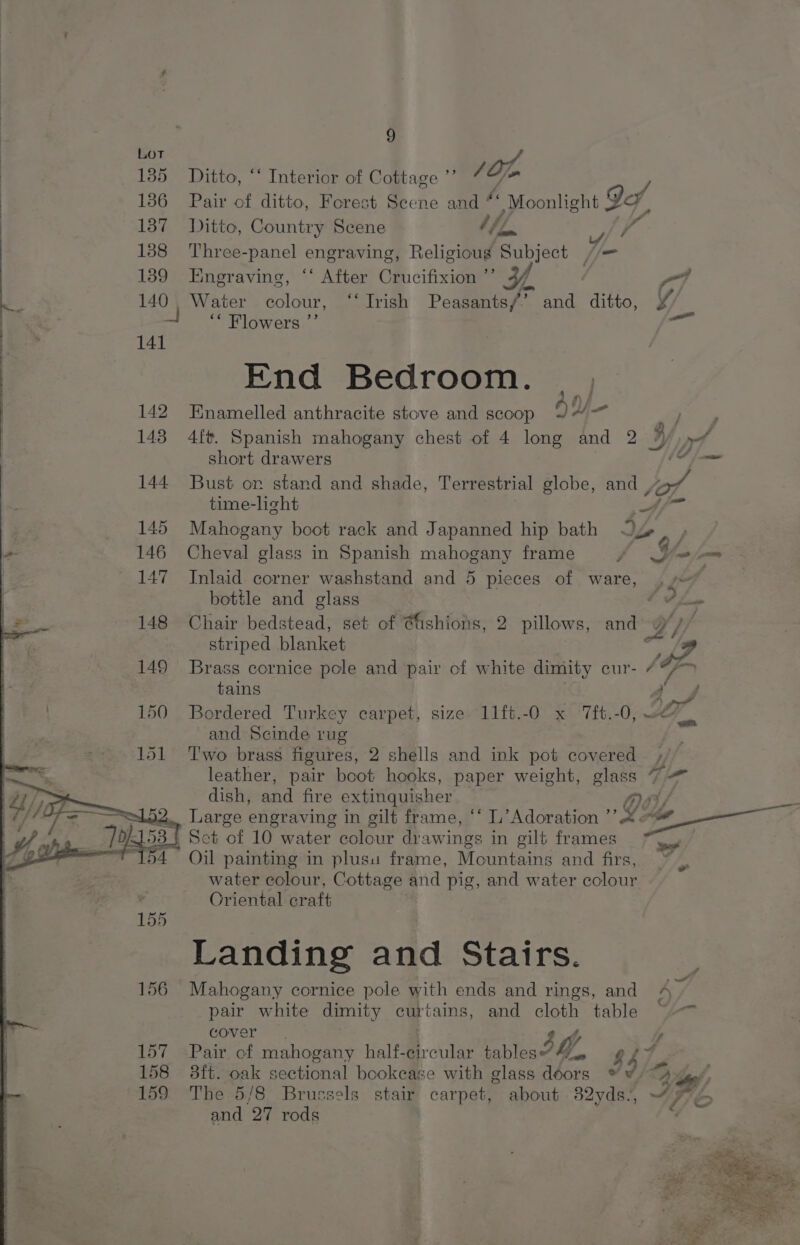 185 Ditto, “‘ Interior of Cottage ”’ /Op 1386 Pair of ditto, Forest Scene and “s Moonlight ¥ IA, 137 Ditto, Country Scene 7 | 4 1388 Three-panel engraving, Religious Subject //— 139 Engraving, ‘“‘ After Crucifixion ”’ Y | v7 Ke 140, Water colour, “* Irish Peasants/”’ and ditto, ¥ | “ Flowers.”’ es 141 End Bedroom. _ i ) 142 Enamelled anthracite stove and scoop OY 9 / P 143 4ft. Spanish mahogany chest of 4 long and 2 3)» short drawers AE oma 144 Bust or stand and shade, Terrestrial globe, and yy time-light Af~ 145 Mahogany boot rack and Japanned hip bath Oy 146 Cheval glass in Spanish mahogany frame f 3 wo 147 Inlaid corner washstand and 5 pieces of ware, | bottle and glass T thew 148 Chair bedstead, set of @ishions, 2 pillows, and Y/ ‘ striped blanket on, 149 Brass cornice pole and pair of white dimity cur- ¢”/™ tains jf 150 Bordered Turkey carpet, size 11ft.-O x ‘7ft.-0, ~e/) and Scinde rug 151 Two brass figures, 2 shells and ink pot covered leather, pair boot hooks, paper weight, glass 7 = dish, and fire extinquisher 4.. Large engraving in gilt frame, ‘‘ L’ Adoration VY (Me 93} Set of 10 water colour drawings in gilt frames al Oil painting in plusu frame, Mountains and firs, ~ ) water colour, Cottage and pig, and water colour Oriental craft Landing and Stairs. 156 Mahogany cornice pole with ends and rings, and 4 pair white dimity curtains, and cloth table ~~ cover A 157 =Pair. of mahogany half- ular tablesoM, aii 158 3ft. oak sectional bookcase with glass doors » w. Pd - A ¢ 159 The 5/8 Brussels stair carpet, about 82yds. IAL and 27 rods ¢