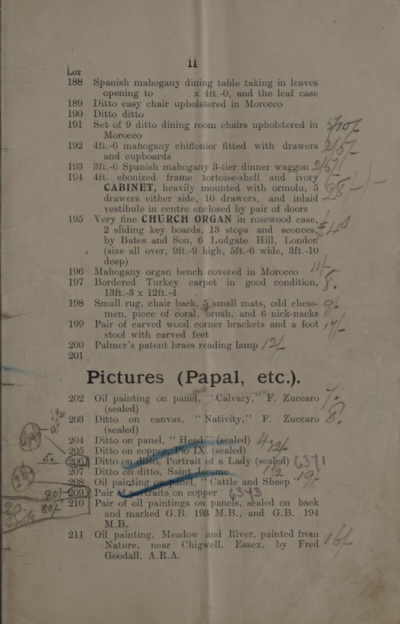 188 Spanish mahogany dining table taking in leaves opening to x 4it.-O, and the leaf case 189 Ditto easy chair upholstered in Morocco 190 Ditto ditto Morocco Ae and cupboards tha 193 3ft.-6 Spanish mahogany 38-tier dinner waggon ae, Ys, CABINET, heavily mounted with ormolu, 5 VY drawers either side, 10 drawers, and inlaid ~~ vestibule in centre enclosed by pair of doors 195 Very fine CHURCH ORGAN in rosewood case, 2 sliding key boards, 13 stops and sconces,~ &lt; Bates and Son, 6 Ludgate Hill, London” (size all over, 9ft.-9 high, 5ft.-6 wide, 8ft.-10 — deep) pt 196° Mahogany organ bench covered in Morocco. /’ 197 Bordered Turkey carpet in good condition, f, 18ft.-3 x 12ft.-4 198 Small rug, chair back, 5 small mats, odd chess- &amp; men, piece of coral, brush, and 6 nick-nacks ¢ ~ e stool with carved feet 200 Palmer’s patent brass reading lamp JL, 201 , Pictures (Papal, etc.). ee ‘ 50 202 Oil painting on panel, “‘ Calvary,’’ F. Zuccaro / 5 (sealed) sy ae (sealed) ' ae Ditto on panel, * Head. e(sealed) she of, Ditto on coppers IX. (sealed (fe Ditto on @ittc EBaktirat of a Lady (sea}od) (,&gt; | t 207 Ditto on ditto, Sai YO ¥ 8 Oil painting fel, * Cattle and him a aes ia alts on copper 942 910 | Pair of oil paintings on on sealed on back and marked G.B. 198 M.B.,-and G.B. 194 M.B. 211 Oil painting, Meadow and River, painted from Goodall, A.R.A.