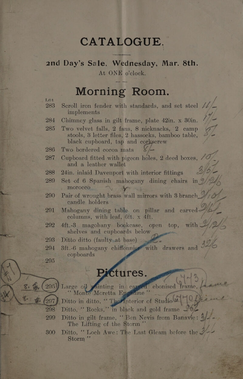 CATALOGUE, _—_—-———- 2nd Day’s Sale, Wednesday, Mar. 8th. At ONE o’clock. 2 Morning Room. Lo. : / 283 Scroll iron fender with standards, and set steel // os implements Fe, 284 Chimney glass in gilt frame, plate 42in. x 30in. i (am 285 Two velvet falls, 2 fans, 8 nicknacks, 2 camp Gf ae stools, 8 letter files, 2 hassocks, bamboo table, @ = “ae black cupboard, tap and mw ; f 286 Two bordered cocoa mats f- 4 > ; 287 Cupboard fitted with pigeon holes, 2 deed boxes, SOF + and a leather wallet f SF 288 24in. inlaid Davenport with interior fittings ww? oe 3 289 Set of 6 Spanish mahogany dining chairs in WU, i morocco! Nahe oa Y ™ 290 Pair of wrought brass wall mirrors with 3 branch. Y, OV * candle holders : 291 Mahogany dining table on pillar and earvei JA. | colurmns, with leaf, 6ft. x 4ft. : a 292 4ft.-8 magohany bookcase, open ou with Yi. =) shelves and cupboards below | 293 Ditto ditto (faulty.at base) 294 38ft.-6 mahogany chiffonni copboards s¢, with drawers and ~ - : atin G f tm ft 4 be YO 4 ebonised frame, oes ‘* Mon Moretta E ' Sie ier aes . z 5 @ 97) _Ditto in ditto, ‘‘ T nterior of Studio’# \ |v ie 298 Ditto, “‘ Rocks,’’ in Sage and gold frame be 299 Ditto in gilt frame, ‘‘ Ben Nevis from Banavie: $// fo- The Lifting of the Storm ”’ 300. Ditto, ““ Loch Awe: The Last Gleam before the Yl Storm ”’ 2 rene ee eee nee