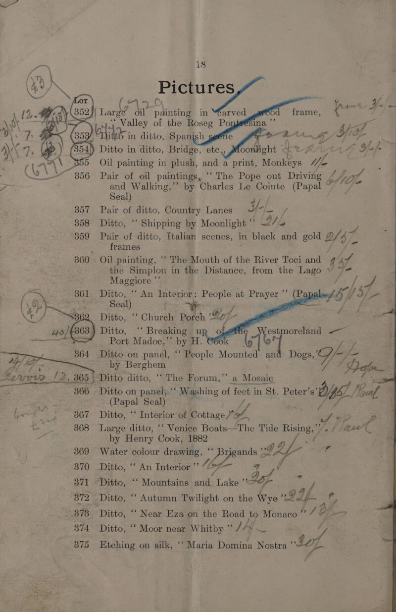 300 B57 358 B59 364 O67 368 369 18 Pictures f i <5 | c A | e~ W. me i Large oil painting in “éarved frame 4 ‘t= iia aenlley of the Roseg Po ie 5 4ayal : set in Spanish g sf nn LG jue ae > Oil pare in one | ‘and a print, Monkeys V/s | of a 1a and Walking,” by Charles Le Cointe (Papal Seal) oy Pair of ditto, Country Lanes Y-|_ Ditto, “‘ Shipping by Moonlight ”’ (D/ fo Pair of ditto, Italian scenes, in black and gold 2/37 frames Oil painting, “‘ The Mouth of the River Toci and 4 of the Simplon in the Distance, from the Lago ~“ Maggiore ”’ Ditto, ““ An Interior: People at Prayer ’’ (Papal? Seal . - . ae x . fe ¥ te fy Ditto, “‘ Church Porch ’2/~ ) Ditto, ‘‘ Breaking up £ ATi Port Madoc,”’ by H. @6ok a Ditto on panel, “‘ People en and Dogs, ete by Berghem estmoreland «— Ditto on panel, ‘* Washing of Pe in St. Peter’s sigs (7 (Papal Seal) Ditto, ‘‘ Interior of Cottage /” bf, Y) yo | Large ditto, “‘ Venice Boats—The Tide Rising, ’/ jot (Qs 4 by Henry Cook, 1882 : a a: Water colour drawing, ips Ditto, ‘‘ An Interior ’’ ‘Ditto, ‘‘ Mountains ality Lake’ Lf ie y; Ditto, ““ Near Eza on the Road to: Monaco ”’ AG, —> Ditto, “‘ Moor near Whitby ”’ JAY Btching on silk, ‘‘ Maria Domina Nostra bof