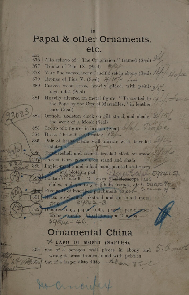 if —: : | Papal &amp; other Ornaments. ; ; ei, % Lot wig: : Wof i 7 376 Alto relievo of ‘‘ The Crucifixion, ss amed (Seal) “ VA eS a 377 Bronze of Pius IX. (Seal) @Aey q ve _ * 878 Very fine carved ivory Crucifix set in ebony (Seal) ies Yo rAd a— 379 Bronze of Pius V. (Seal) W/ lo7J- Ld q 880 Carved wood cross, heavily’ ' Hiided, with paint- He i ings inlet (Seal) / es pis 3 381 Heavily silvered on metal figure, ‘‘ Presented to Gy Cp om ; the Pope by the City of be Se in leather “/ ee 023 fe3) case (Seal) Xba 3 882 Ormolu skeleton clock on gilt Shana: and shade, Y Yj ‘a, the work of a Monk (Seal) / bfk Re oe sede = - 383 Group of 5 figures Me (aL. Se Se ee 304. Brass. 7- branch | cgmtestick /Ze~ the OF f; BOO... Pair ot bry seframe wall mirrors with bevelled OF te plateg : Ms \ : GB : es J Top F shell and ote 1 bracket clock on » stand &lt; Oh ie Pree arved iv oss copMora On stand and shade See Es ase TTC. and inlaid hand- eee + HN - a me rot | Gio &gt; frames, e er | eee pa gi yp + Parate ¢ (2 eee peers’ of inscripe rel Ament ; ass grey hgarird Friesen and an inlaid metal 508k a. 2 . r Benares mug, paper knife, pape pen- -cl ge bronzg-euuiix, eipeataing 2 lapeps &gt; BiIpip. = EO Ornamental China YX CAPO DI MONTI (NAPLES). s ra ar fd 3.) Seb of 38 octagon wall pieces in ebony and 5 0 Ge wrought brass frames inlaid with pebbles Set of 4 larger ditto ditto &amp;, YUL. hs Crit he | Y | fs