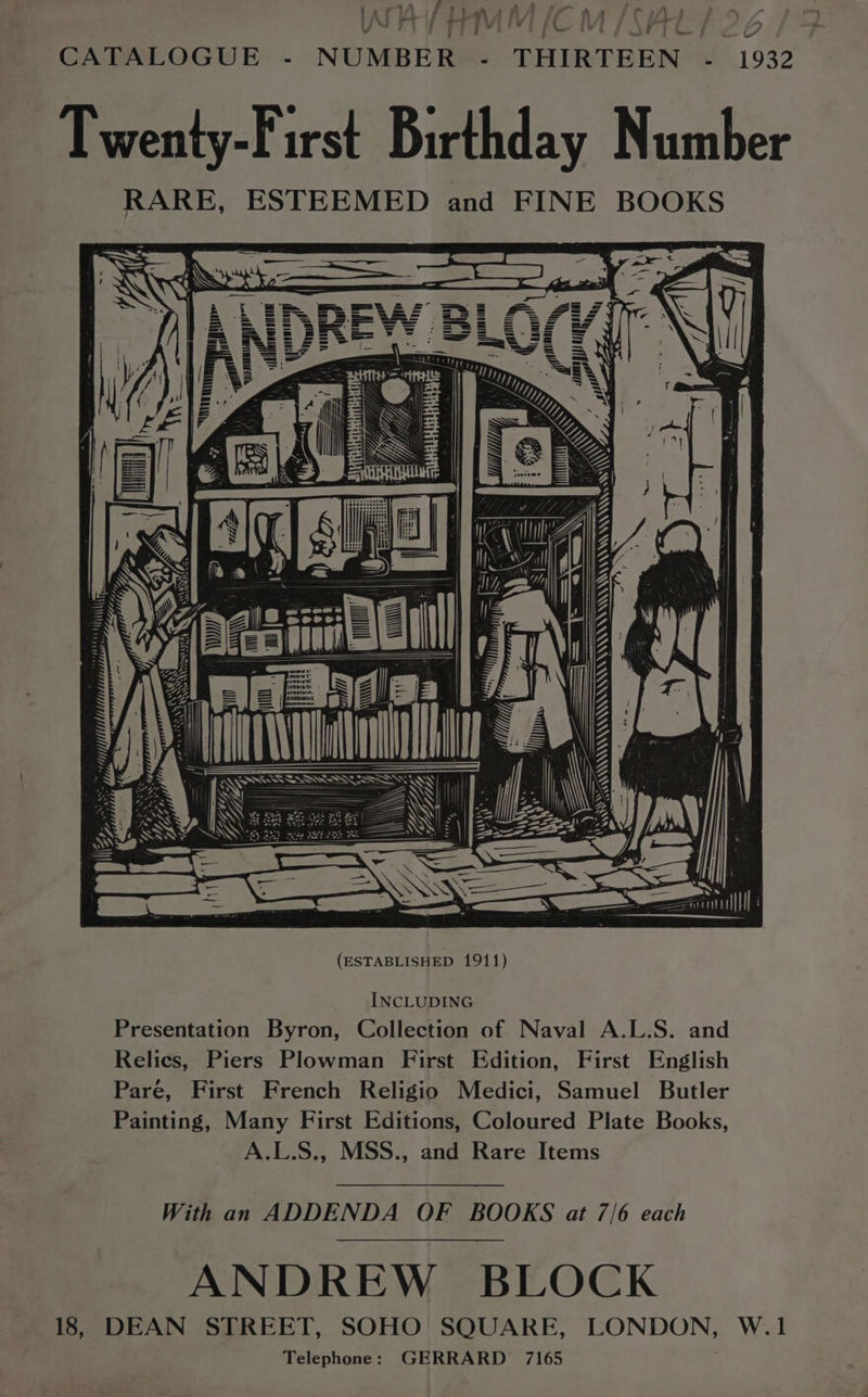4 > , ; a o +» f > : aa - » - / R~ » _ - » \ tT orn” FT} V 7 : ee ie - x e* — | V ; 20 r CATALOGUE - NUMBER - THIRTEEN - 1932 Twenty-First Birthday Number RARE, ESTEEMED and FINE BOOKS \ ow rs rug ) TRIAGED WT a apvanttt! iI Nig, A Ww /= I o / ib A ie = art  =. ss = || | <= > SS Sill (ESTABLISHED 1911) INCLUDING Presentation Byron, Collection of Naval A.L.S. and Relics, Piers Plowman First Edition, First English Pare, First French Religio Medici, Samuel Butler Painting, Many First Editions, Coloured Plate Books, A.L.S., MSS., and Rare Items With an ADDENDA OF BOOKS at 7/6 each ANDREW BLOCK 18, DEAN STREET, SOHO SQUARE, LONDON, W.1 Telephone: GERRARD 7165