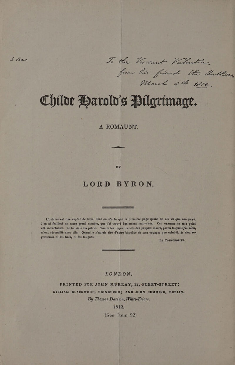 J thaw, Tp CGN AEs cater ig gem for~ Ba fen el LEZ Leta Ce, Pillai Vig SET? | ——s Chiloe Harold's Pilgrimage. A ROMAUNT. BY LORD BYRON. Lvunivers est une espéce de livre, dont on n’a lu que Ia premigre page quand on n’a vu qte son pays, J’en ai feuilleté un assez grand nombre, que j’ai trouvé également mauvaises, été infructueux. Je haissais ma patrie. m’ont réconcilié avec elle. Cet examen ne m’a point Toutes les impertinences des peuples divers, parmi lesquels j’ai vécu, Quand je n’aurais tiré d’autre bénéfice de mes voyages que celui-la, je n’en re- gretterais ni les frais, ni les fatigues, Le COSMOPOLITE. LONDON: PRINTED FOR JOHN MURRAY, 32, FLEET-STREET; WILLIAM BLACKWOOD, EDINBURGH; AND JOHN CUMMING, DUBLIN. By Thomas Davison, White-Friars. 1812. (See Item 92)