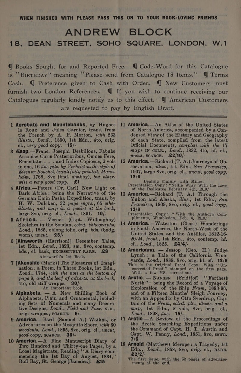 Cash. furnish two London References. @ Code-Word for this Catalogue @ Terms @ New Customers must @ American Customers 1 Acrobats and Mountebanks, by Hughes le Roux and Jules Garnier, trans. from the French by A. P. Morton, with 233 illusts., Lond., 1890, 1st Edn., 4to, orig. cl., very good copy. 15/- 3 Asop.—Franc. Josephi Desbillons, Fabule Aesopiae Curis Posterioribus, Omnes Fere, Emendatze.. . and Index Copiosus, 2 vols in one, 16 fine plts. by Verhelst in the style of Eisenor Bouchet, beautifully printed, Mann- heim, 1768, 8vo (bnd. shabby), but other- wise a very good copy. &amp;1 4 Africa.—Peters (Dr. Carl) New Light on Dark Africa: being the Narrative of the German Emin Pasha Expedition, trans. by H. W. Dulcken, 32 page engrs., 65 other tllusts., and map in a pocket at the back, large 8vo, orig. cl., Zond., 1891. 10/- 5 Africa. — Verner (Capt. Willoughby) Sketches in the Soudan, colrd. lithographs, Lond., 1885, oblong folio, orig. bds. (bndg. worn), uncut. 25/- 6 [Ainsworth (Harrison)] December Tales, Ist Edn., Lond., 1823, sm. 8vo, contemp. bds., cf. back, EXCESSIVELY RARE. £8 Ainsworth’s 1st Book. 7 [Akenside (Mark)] The Pleasures of Imagi- nation : a Poem, in Three Books, Ist Edn., Lond., 1744, with the note at the bottom of page 9, and the leaf of adverts. at the back, 4to, old stiff wrapps. 30/- An important book. 8 Alphabets. — A New Shilling Book of Alphabets, Plain and Ornamental, includ- ing Sets of Numerals and many Decora- tive Designs, Lond., Field and Tuer, n.D., orig. wrapps., SCARCE. 6/- 9 America.—Bard (Samuel A.) Waikna, or Adventures on the Mosquito Shore, with 60 woodcuts, Lond., 1855, 8vo, orig. cl., uncut, good copy, SCARCE. 30/- 10 America.—A Fine Manuscript Diary of Two Hundred and Thirty-one Pages, by a Local Magistrate, Reading ‘* A Diary com- mencing the Ist Day of August, 1834,” Buff Bay, St. George [Jamaica]. £15 11 America.—An Atlas of the United States of North America, accompanied by a Uon- densed View of the History and Geography of each State, compiled from the latest Official Documents, complete with the 17 maps IN COLR., Lond., 1832, 4to, hf. ef., uncut, SCARCE. £2/10/- 12 America.—Rickard (T. A.) Journeys of Ob- servation, tlus., lst Edn., San Francisco, 1907, large 8vo, orig. cl., uncut, good copy. 12/6 | Dealing mainly with Mines. Presentation Copy: ‘‘Nellie Wray With the Love of the Dedicatee February 4th, 1910.” 13 Amerioa.—Rickard (T. A.) Through the Yukon and Alaska, illus., lst Edn., San Francisco, 1909, 8vo, orig. cl., good copy. 12/6 eta ie Copy: ‘‘ With the Author’s Com- pliments, Wimbledon, Feb. 4, 1910.’ 14 America.— Waterton (Chas.) Wanderings in South America, the North-West of the United States and the Antilles, 1812-16- 20-24, front., Ist Edn., 4to, contemp. hf. cf., Lond., 1825. £4/4/- 15 Americana, — Jessop (Geo. H.) Judge Lynch: a Tale of the California Vine- yards, Lond., 1889, 8vo, orig. hf. cf. 12/6 This is the Original Proof Copy. With ‘ Un- corrected Proof’’ stamped on the first page. With a few MS. corrections. 16 Arctic. — Nansen (Fridtjof) ‘‘ Farthest North”: being the Record of a Voyage of Exploration of the Ship Fram, 1893-96, and of a Fifteen Months’ Sleigh Journey, with an Appendix by Otto Sverdrup, Cap- tain of the Fram, coird. pit., tllusts. and a map, ist Edn., 2 vols, 8vo, orig. cl., Lond., 1898, fine. 15/- 17 Arctic.—A Review of the Proceedings of the Arctic Searching Expeditions under the Command of Capt. H. T. Austin and wie W. Penny, Lond., 1851, 8vo, sewn. 7/6 18 Arnold (Matthew) Merope: a Tragedy, Ist Edn., Lond., 1858, 8vo, orig. cl., RARE. £2/2/- The first issue, with the 32 pages of advertise- ments at the end.