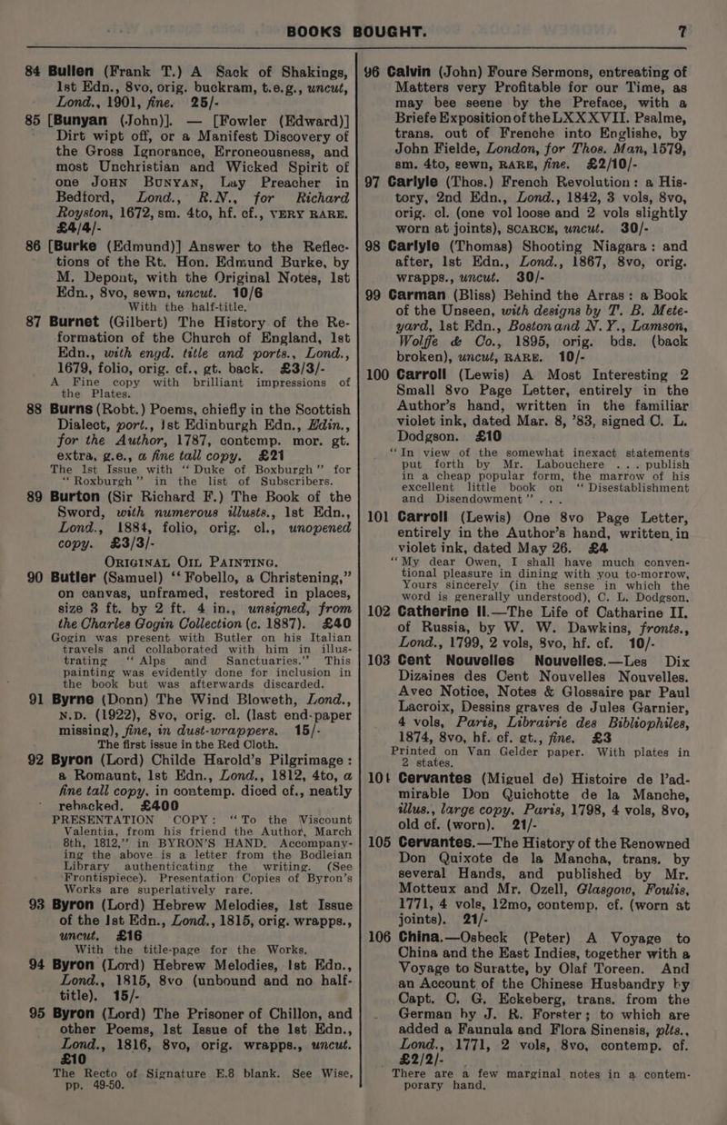 84 Bullen (Frank T.) A Sack of Shakings, lst Edn., 8vo, orig. buckram, t.e.g., wncut, Lond., 1901, fine. 25/- 85 [Bunyan (John)]. — [Fowler (Edward)] Dirt wipt off, or a Manifest Discovery of the Gross Ignorance, Erroneousness, and most Unchristian and Wicked Spirit of one JOHN Bunyan, Luy Preacher in Bedford, Jond., R.N., for Richard Royston, 1672, sm. 4to, hf. cf., VERY RARE. £4/4/- 86 [Burke (Edmund)] Answer to the Reflec- tions of the Rt. Hon. Edmund Burke, by M. Depont, with the Original Notes, Ist Edn., 8vo, sewn, uncut. 10/6 With the half-title. Burnet (Gilbert) The History of the Re- formation of the Church of England, lst Edn., with engd. title and ports., Lond., 1679, folio, orig. cf., gt. back. £3/3/- A Fine copy with brilliant impressions of the Plates. Burns (Robt.) Poems, chiefly in the Scottish Dialect, port., ist Edinburgh Edn., Hdin., for the Author, 1787, contemp. mor. gt. extra, g.e., a fine tall copy. £21 The lst Issue with ‘‘ Duke of Boxburgh’”’ for “Roxburgh ’”’ in the list of Subscribers. Burton (Sir Richard F.) The Book of the Sword, with numerous illusts., 1st Edn., Lond., 1884, folio, orig. cl., unopened copy. £3/3/- ORIGINAL OIL PAINTING. Butler (Samuel) ‘‘ Fobello, a Christening,” on canvas, unframed, restored in places, size 3 ft. by 2 ft. 4 in., unsigned, from the Charles Gogin Collection (c. 1887). £40 Gogin was present with Butler on his Italian travels and collaborated with him in illus- trating ‘‘ Alps aind Sanctuaries.’’ This painting was evidently done for inclusion in the book but was afterwards discarded. 91 Byrne (Donn) The Wind Bloweth, Lond., N.D. (1922), 8vo, orig. cl. (last end-paper 90 missing), fine, in dust-wrappers. 15/- The first issue in the Red Cloth. 92 Byron (Lord) Childe Harold’s Pilgrimage : a Romaunt, lst Edn., Zond., 1812, 4to, a fine tall copy, in contemp. diced cf., neatly rebacked. £400 PRESENTATION COPY: ‘To the Wiscount Valentia, from his friend the Author, March ing the above is a letter from the Bodleian Library authenticating the writing. (See Frontispiece). Presentation Copies of Byron’s Works are superlatively rare. Byron (Lord) Hebrew Melodies, Ist Issue of the Ist Edn., Zond., 1815, orig. wrapps., uncut, £16 With the title-page for the Works, Byron (Lord) Hebrew Melodies, Ist Edn., Lond., 1815, 8vo (unbound and no half- title). 15/- Byron (Lord) The Prisoner of Chillon, and other Poems, Ist Issue of the Ist Edn., Lond., 1816, 8vo, orig. wrapps., uncut. £10 The Recto of Signature E.8 blank. See Wise, pp. 49-50. 96 Calvin (John) Foure Sermons, entreating of Matters very Profitable for our Time, as may bee seene by the Preface, with a Briefe Exposition of the LX X XVII. Psalme, trans. out of Frenche into Englishe, by John Fielde, London, for Thos. Man, 1579, sm. 4to, sewn, RARE, fine. £2/10/- 97 Carlyle (Thos.) French Revolution: a His- tory, 2nd Edn., Lond., 1842, 3 vols, 8vo, orig. cl. (one vol loose and 2 vols slightly worn at joints), SCARCH, uncut. 30/- 98 Carlyle (Thomas) Shooting Niagara: and after, lst Edn., Lond., 1867, 8vo, orig. wrapps., uncut. 30/- 99 Carman (Bliss) Behind the Arras: a Book of the Unseen, with designs by T'. B. Mete- yard, 1st Edn., Bostonand N.Y., Lamson, Wolffe &amp; Co., 1895, orig. bds. (back broken), uncut, RARE. 10/- 100 Carroll (Lewis) A Most Interesting 2 Small 8vo Page Letter, entirely in the Author’s hand, written in the familiar violet ink, dated Mar. 8, ’83, signed C. L. Dodgson. £10 “In view of the somewhat inexact statements put forth by Mr. Labouchere . publish in a cheap popular form, the marrow of his excellent little book on ‘“ Disestablishment and Disendowment’”’ . 101 Carroll (Lewis) One 8vo Page Letter, entirely in the Author’s hand, written, in violet ink, dated May 26. £4 “My dear Owen, I shall have much conven- tional pleasure in dining with you to-morrow, Yours sincerely (in the sense in which the word is generally understood), C. L. Dodgson. 102 Catherine 11.—The Life of Catharine II, of Russia, by W. W. Dawkins, fronts., Lond., 1799, 2 vols, 8vo, hf. cf. 10/- 103 Cent Nouvelles Nouvelles.—Les Dix Dizaines des Cent Nouvelles Nouvelles. Avec Notice, Notes &amp; Glossaire par Paul Lacroix, Dessins graves de Jules Garnier, 4 vols, Paris, Librairie des Bibliophiles, 1874, 8vo, hf. cf. gt., fine. £3 Printed on Van Gelder paper. With plates in 2 states. 10t Cervantes (Miguel de) Histoire de l’ad- mirable Don Quichotte de la Manche, illus., large copy, Paris, 1798, 4 vols, 8vo, old cf. (worn). 21/- Don Quixote de la Mancha, trans. by several Hands, and published by Mr. Motteux and Mr. Ozell, Glasgow, Foulis, 1771, 4 vols, 12mo, contemp. cf. (worn at joints). 21/- 106 China.—Osbeck (Peter) A Voyage to China and the East Indies, together with a Voyage to Suratte, by Olaf Toreen. And an Account of the Chinese Husbandry by Capt. ©. G. Eckeberg, trans. from the German hy J. R. Forster; to which are added a Faunula and Flora Sinensis, plts., Lond., 1771, 2 vols, 8vo, contemp. cf. £2/2/- There are a few marginal notes in a contem- porary hand,