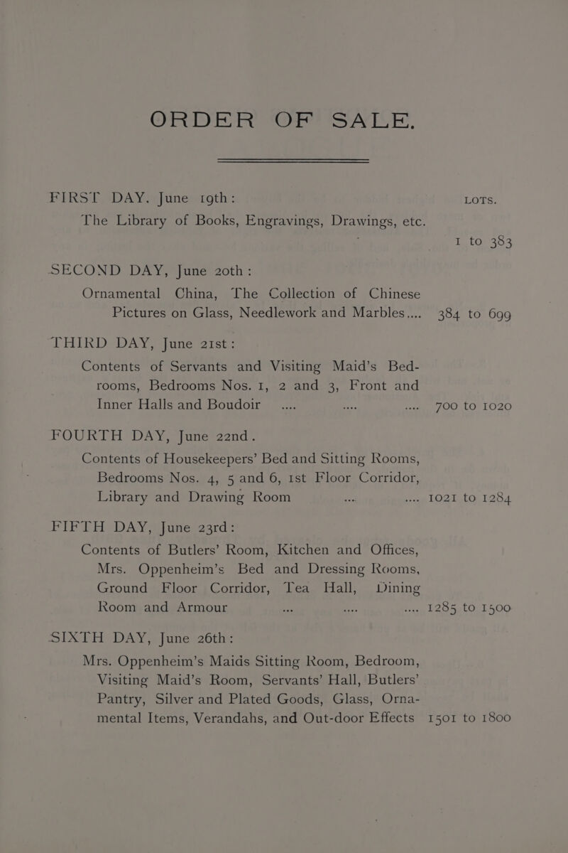 ORDER ORMSATILE. PERS T Aim punesct oth: LOTS. The Library of Books, Engravings, Drawings, etc. I to 383 SECOND DAY, June 2oth : Ornamental China, The Collection of Chinese Pictures on Glass, Needlework and Marbles.... 384 to 699 LHIKR De DAY jute sarc: Contents of Servants and Visiting Maid’s Bed- rooms, Bedrooms Nos. 1, 2 and 3, Front and Inner Halls and Boudoir _.... fe. SE AOT LO rO20 FOURTH DAY. |uuer2and- Contents of Housekeepers’ Bed and Sitting Rooms, Bedrooms Nos. 4, 5 and 6, 1st Floor Corridor, Library and Drawing Room we Pig LOgiyionta4 PIF EH DAY a junes23ard: Contents of Butlers’ Room, Kitchen and Offices, Mrs. Oppenheim’s Bed and Dressing Rooms, Ground Floor Corridor, Tea WHall, Wining Room and Armour igs AD w.. 1285 to 1500 SL EH DAN anes 26tit: Mrs. Oppenheim’s Maids Sitting Room, Bedroom, Visiting Maid’s Room, Servants’ Hall, Butlers’ Pantry, Silver and Plated Goods, Glass, Orna- mental Items, Verandahs, and Out-door Effects 1501 to 1800
