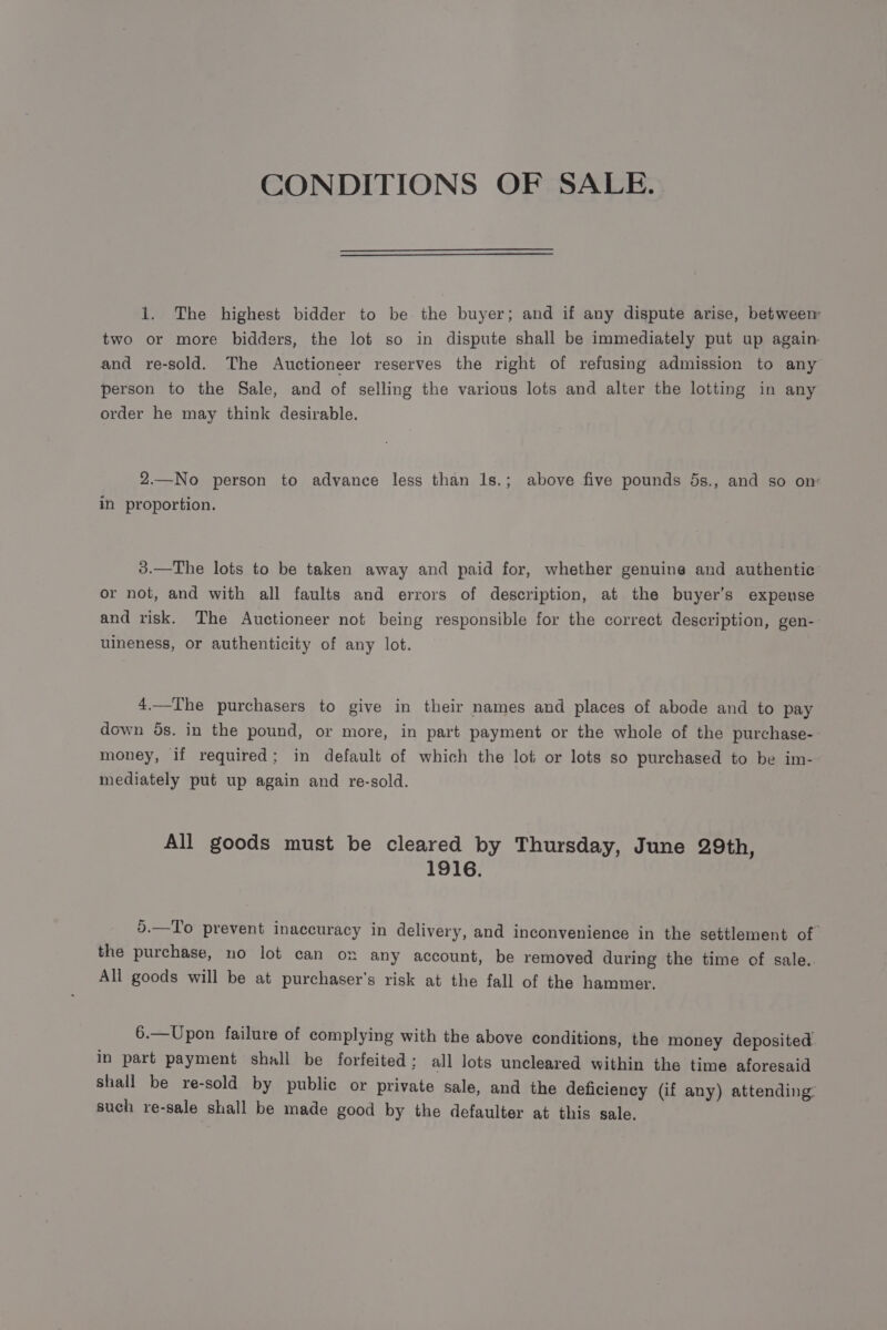 CONDITIONS OF SALE. 1. The highest bidder to be the buyer; and if any dispute arise, betweem two or more bidders, the lot so in dispute shall be immediately put up again and re-sold. The Auctioneer reserves the right of refusing admission to any person to the Sale, and of selling the various lots and alter the lotting in any order he may think desirable. 2.—No person to advance less than 1s.; above five pounds 5s., and so on: in proportion. 3.—The lots to be taken away and paid for, whether genuine and authentic or not, and with all faults and errors of description, at the buyer’s expense and risk. The Auctioneer not being responsible for the correct description, gen- uineness, or authenticity of any lot. 4.—The purchasers to give in their names and places of abode and to pay down os. in the pound, or more, in part payment or the whole of the purchase-- money, if required; in default of which the lot or lots so purchased to be im-- mediately put up again and re-sold. All goods must be cleared by Thursday, June 29th, 1916. 5.—To prevent inaccuracy in delivery, and inconvenience in the settlement of the purchase, no lot can on any account, be removed during the time of sale. All goods will be at purchaser's risk at the fall of the hammer. 6.—Upon failure of complying with the above conditions, the money deposited. in part payment shall be forfeited; all lots uncleared within the time aforesaid shall be re-sold by public or private sale, and the deficiency (if any) attending such re-sale shall be made good by the defaulter at this sale.
