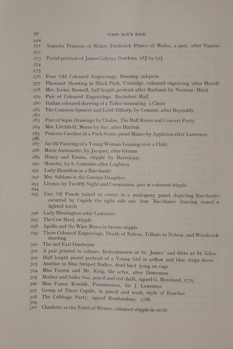 Augusta Princess of Wales, Frederick Prince of Wales, a pair, after Vanloo Pastel portrait of James Colyear Dawkins, 18? by 125 Four Old Coloured Engravings, Hunting subjects Pheasant Shooting in Black Park, Uxbridge, coloured engraving after Havell Mrs. Irvine Boswell, half length protrait after Raeburn by Norman Hirst Pair of Coloured Engravings, Bachelors Hall Italian coloured drawing of a Tailor measuring a Client The Countess Spencer and Lord Althorp, by Cousens, after Reynolds Pair of Sepia Drawings by Chalon, The Ball Room and Concert Party Mrs. Litchfield, Mezzo by Say, after Harbon Princess Caroline in a Park Scene, proof Mezzo by Appleton after Lawrence An Oil Painting of a Young Woman Leaning over a Child Marie Antionette, by Jacquet, after Grenze Henry and Emma, stipple by Bartolozzi Mosetta, by S. Commins after Leighton Lady Hamilton as a Bacchante Mrs. Siddons in the Grecian Daughter Licence by Twelfth Night and Companion, pair in coloured stipple Two Oil Panels joined at centre in a mahogany panel, depicting Bacchante escorted by Cupids the right side one four Bacchante dancing round a lighted torch Lady Blessington after Lawrence The Cow Herd, stipple Apollo and the Wine Muses in brown stipple Three Coloured Engravings, Death of Nelson, Tribute to Nelson, and Woodcock. shooting The 2nd Earl Dunboyne A pair printed in colours, Refreshments at St. James’ and ditto at St. Giles. Half length pastel portrait of a Young Girl in yellow and blue stripe dress Another in Blue Striped Bodice, dead bird lying on cage Miss Farren and Mr. King, the actor, after Downman Mother and Sailor Son, pencil and red chalk, signed G. Moorland, 1779 Miss Fanny Kemble, Presentation, Sir J. Lawrence Group of Three Cupids, in pencil and wash, style of Boucher The Cribbage Party, signed Rowlandson, 1786 Charlotte at the Tomb of Werter, coloured stipple in circle