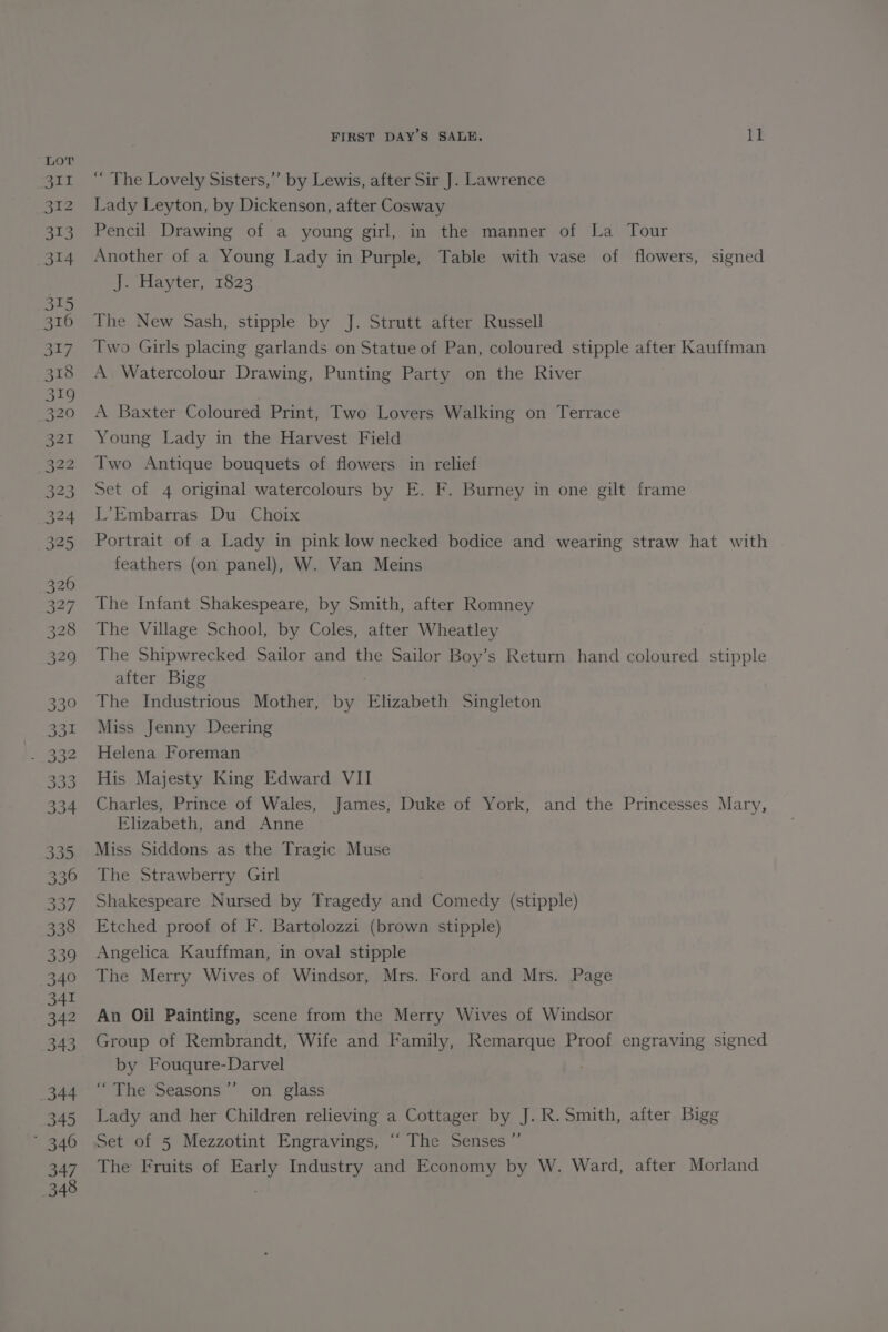 “ The Lovely Sisters,’”’ by Lewis, after Sir J. Lawrence Lady Leyton, by Dickenson, after Cosway Pencil Drawing of a young girl, in the manner of La Tour Another of a Young Lady in Purple, Table with vase of flowers, signed J. Hayter, 1823 The New Sash, stipple by J. Strutt after Russell Two Girls placing garlands on Statue of Pan, coloured stipple after Kauffman A Watercolour Drawing, Punting Party on the River A Baxter Coloured Print, Two Lovers Walking on Terrace Young Lady in the Harvest Field Two Antique bouquets of flowers in relief Set of 4 original watercolours by E. F. Burney in one gilt frame L’Embarras Du Choix Portrait of a Lady in pink low necked bodice and wearing straw hat with feathers (on panel), W. Van Meins The Infant Shakespeare, by Smith, after Romney The Village School, by Coles, after Wheatley The Shipwrecked Sailor and the Sailor Boy’s Return hand coloured stipple after Bigg | The Industrious Mother, by Elizabeth Singleton Miss Jenny Deering Helena Foreman His Majesty King Edward VII Charles, Prince of Wales, James, Duke of York, and the Princesses Mary, Elizabeth, and Anne Miss Siddons as the Tragic Muse The Strawberry Girl Shakespeare Nursed by Tragedy and Comedy (stipple) Etched proof of F. Bartolozzi (brown stipple) Angelica Kauffman, in oval stipple The Merry Wives of Windsor, Mrs. Ford and Mrs. Page An Oil Painting, scene from the Merry Wives of Windsor Group of Rembrandt, Wife and Family, Remarque Proof engraving signed by Fouqure-Darvel | “The Seasons ’”’ on glass Lady and her Children relieving a Cottager by J. R. Smith, after Bigg Set of 5 Mezzotint Engravings, “‘ The Senses ”’ The Fruits of Early Industry and Economy by W. Ward, after Morland