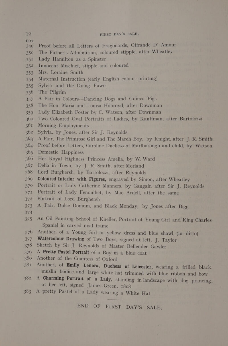 Proof before all Letters of Fragonards, Offrande D’ Amour The Father’s Admonition, coloured stipple, after Wheatley Lady Hamilton as a Spinster Innocent Mischief, stipple and coloured Mrs. Loraine Smith Maternal Instruction (early English colour printing) Sylvia and the Dying Fawn The Pilgrim A Pair in Colours-—Dancing Dogs and Guinea Pigs The Hon. Maria and Louisa Hobroyd, after Downman Lady Elizabeth Foster by C. Watson, after Downman Two Coloured Oval Portraits of Ladies, by Kauffman, after Bartolozzi Morning Employments Sylvia, by Jones, after Sir J. Reynolds A Pair, The Primrose Girl and The March Boy, by Knight, after J. R. Smith: Proof before Letters, Caroline Duchess of Marlborough and child, by Watson Domestic Happiness Her Royal Highness Princess Amelia, by W. Ward Delia in Town, by J. R. Smith, after Morland Lord Burghersh, by Bartolozzi, after Reynolds Coloured Interior with Figures, engraved by Simon, after Wheatley Portrait or Lady Catherine Manners, by Gaugain after Sir J. Reynolds Portrait of Lady Fenoulhet, by Mac Ardell, after the same Portrait of Lord Burghersh A Pair, Dulce Domum, and Black Monday, by Jones after Bigg An Oil Painting School of Kneller, Portrait of Young Girl and King Charles. Spaniel in carved oval frame Another, of a Young Girl in yellow dress and blue shawl, (in ditto) Watercolour Drawing of Two Boys, signed at left, J. Taylor Sketch by Sir J. Reynolds of Master Bellender Gawler A Pretty Pastel Portrait of a Boy in a blue coat Another of the Countess of Oxford Another, of Emily Lenora, Duchess of Leicester, wearing a frilled black muslin bodice and large white hat trimmed with blue ribbon and bow A Charming Portrait of a Lady, standing in landscape with dog prancing. at her left, signed James Green, 1808 A pretty Pastel of a Lady wearing a White Hat END..OF FIRST. DAY'S SALE.