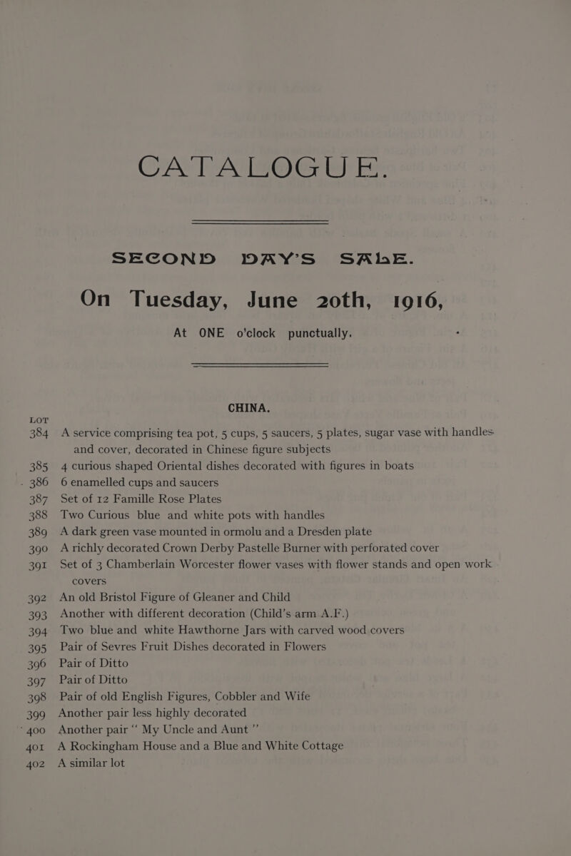 LOT 384 385 - 386 387 388 389 390 391 392 393 394 395 396 397 398 399 * 400 401 402 CATALOGU E. SECOND DAY’S' SALE. On Tuesday, June 20th, 1916, At ONE o’clock punctually. CHINA. A service comprising tea pot, 5 cups, 5 saucers, 5 plates, sugar vase with handles and cover, decorated in Chinese figure subjects 4 curious shaped Oriental dishes decorated with figures in boats 6 enamelled cups and saucers Set of 12 Famille Rose Plates Two Curious blue and white pots with handles A dark green vase mounted in ormolu and a Dresden plate A richly decorated Crown Derby Pastelle Burner with perforated cover Set of 3 Chamberlain Worcester flower vases with flower stands and open work covers An old Bristol Figure of Gleaner and Child Another with different decoration (Child’s arm A.F.) Two blue and white Hawthorne Jars with carved wood covers Pair of Sevres Fruit Dishes decorated in Flowers Pair of Ditto Pair of Ditto Pair of old English Figures, Cobbler and Wife Another pair less highly decorated Another pair ““ My Uncle and Aunt ”’ A Rockingham House and a Blue and White Cottage A similar lot