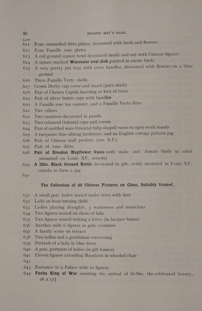 Four enamelled ditto plates, decorated with birds and flowers Four Famille rose plates A red ground square bowl decorated inside and out with Chinese figures A square marked Woreester oval dish painted in exotic birds ground Three Famille Verte shells Crown Derby cup cover and stand (puce mark) Pair of Chelsea Cupids kneeling at foot of trees Pair of silver lustre cups with handles A Famille rose tea canister, and a Famille Verte ditto Two others Two canisters decorated in panels Two coloured Oriental cups and covers Pair of mottled ware Oriental tulip shaped vases on open work stands A turquoise blue oblong jardiniere, and an English cottage pattern jug Pair of Chinese wall pockets (one A.F.) Pair of vase ditto (mounted on Louis XV. ormolu) ormolu to form a jug The Collection of 40 Chinese Pictures on Glass, Suitably framed. A small pair, ladies seated under trees with deer Lady on boat nursing child Ladies playing draughts, 3 waitresses and musicians Two figures seated on shore of lake Two figures seated writing a letter (in lacquer frame) Another with 6 figures in gala costumes A family scene on terrace Two ladies and a gentleman conversing Portrait of a lady in blue dress A pair, portraits of ladies (in gilt frames) Eleven figures attending Mandarin in wheeled chair Entrance to a Palace with 10 figures 260 x 174