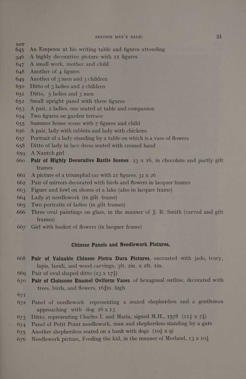 645 946 647 648 649 650 651 652 653 654 655 656 657 658 659 660 661 662 663 664 665 666 667 668 669 670 671 672 673 674 675 676 SECOND DAY’S SALE, il An Emperor at his writing table and figures attending A highly decorative picture with 11 figures A small work, mother and child Another of 4 figures Another of 3 men and 3 children Ditto of 3 ladies and 2 children Ditto, 5 ladies and 3 men Small upright panel with three figures A pair, 2 ladies, one seated at table and companion Two figures on garden terrace Summer house scene with 7 figures and child A pair, lady with rabbits and lady with chickens Portrait of a lady standing by a table on which is a vase of flowers Ditto of lady in lace dress seated with crossed hand A Nautch girl Pair of Highly Decorative Battle Scenes 23 x 16, in chocolate and partly gilt frames A picture of a triumphal car with 21 figures, 31 x 26 Pair of mirrors decorated with birds and flowers in lacquer frames Figure and fowl on shores of a lake (also in lacquer frame) Lady at needlework (in gilt frame) Two portraits of ladies (in gilt frames) Three oval paintings on glass, in the manner of J. R. Smith (carved and gilt frames) Girl with basket of flowers (in lacquer frame) Chinese Panels and Needlework Pictures, Pair of Valuable Chinese Pietra Dura Pictures, encrusted with jade, ivory, lapis, lazuli, and wood carvings, 3ft. 2in. x 2ft. Lin. Pair of oval shaped ditto (23 x 174) Pair of Cloissone Enamel Oviform Vases of hexagonal outline, decorated with trees, birds, and flowers, 163in. high Panel of needlework representing a seated shepherdess and a gentleman approaching with dog 16x 13 Ditto, representing Charles I. and Maria, signed M.H., 1578 (113 x 73) Panel of Petit Point needlework, man and shepherdess standing by a gate Another shepherdess seated on a bank with dogs (10} x 9) Needlework picture, Feeding the kid, in the manner of Morland, 13 x 103