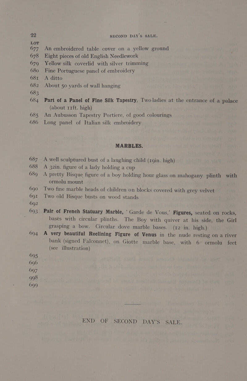 LOT 677 678 679 680 681 682 683 684 685 686 An embroidered table cover on a yellow ground Fight pieces of old English Needlework Yellow silk coverlid with silver trimming Fine Portuguese panel of embroidery A ditto About 50 yards of wall hanging Part of a Panel of Fine Silk Tapestry, Two ladies at the entrance of a palace (about rrft. high) An Aubusson Tapestry Portiere, of good colourings Long panel of Italian silk embroidery MARBLES. A 32in. figure of a lady holding a cup A pretty Bisque figure of a boy holding hour glass on mahogany plinth with ormolu mount E Two fine marble heads of children on blocks covered with grey velvet Two old Bisque busts on wood stands bases with circular plinths. The Boy with quiver at his side, the Girl grasping a bow. Circular dove marble bases. (12 in. high.) A very beautiful Reelining Figure of Venus in the nude resting on a river bank (signed Falconnet), on Giotte marble base, with 6 ormolu feet (see illustration) ENT) OF SECOND .DAVS. SALE