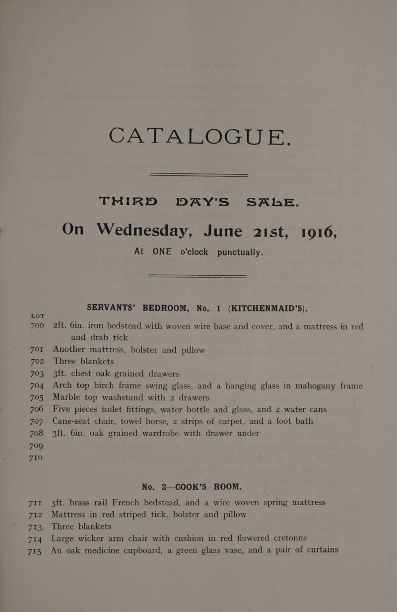 LOT 700 FOI 702 793 704 795 706 797 708 7099 710 TUT 7i2 723 714 715 CPA aw bs OSA da aie TMIRID DAY’S' SALE. On Wednesday, June 21st, 1016, At ONE o’clock punctually. SERVANTS’ BEDROOM, No. 1 (KITCHENMAID’S). 2ft. 6in. iron bedstead with woven wire base and cover, and a mattress in red and drab tick Another mattress, bolster and pillow Three blankets 3ft. chest oak grained drawers Arch top birch frame swing glass, and a hanging glass in mahogany frame Marble top washstand with 2 drawers Five pieces toilet fittings, water bottle and glass, and 2 water cans Cane-seat chair, towel horse, 2 strips of carpet, and a foot bath 3ft. 6in. oak grained wardrobe with drawer under No. 2—COOK’S ROOM. 3ft. brass rail French bedstead, and a wire woven spring mattress Mattress in red striped tick, bolster and pillow Three blankets Large wicker arm chair with cushion in red flowered cretonne An oak medicine cupboard, a green glass vase, and a pair of curtains